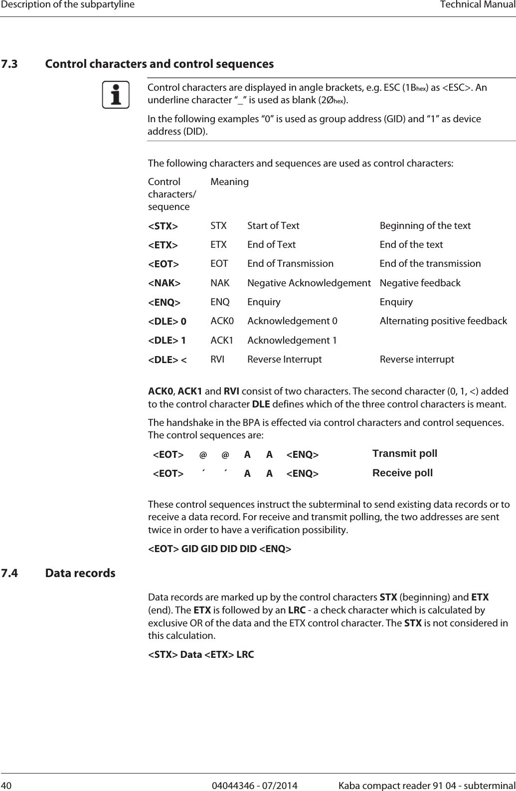 Description of the subpartyline  Technical Manual40  04044346 - 07/2014  Kaba compact reader 91 04 - subterminal7.3 Control characters and control sequences  Control characters are displayed in angle brackets, e.g. ESC (1Bhex) as &lt;ESC&gt;. An underline character “_” is used as blank (2Øhex). In the following examples “0” is used as group address (GID) and “1” as device address (DID).  The following characters and sequences are used as control characters: Control characters/ sequence Meaning &lt;STX&gt;  STX  Start of Text  Beginning of the text &lt;ETX&gt;  ETX  End of Text  End of the text &lt;EOT&gt;  EOT  End of Transmission  End of the transmission &lt;NAK&gt;  NAK Negative Acknowledgement Negative feedback &lt;ENQ&gt;  ENQ Enquiry  Enquiry &lt;DLE&gt; 0  ACK0 Acknowledgement 0 &lt;DLE&gt; 1  ACK1 Acknowledgement 1 Alternating positive feedback &lt;DLE&gt; &lt;  RVI  Reverse Interrupt  Reverse interrupt  ACK0, ACK1 and RVI consist of two characters. The second character (0, 1, &lt;) added to the control character DLE defines which of the three control characters is meant. The handshake in the BPA is effected via control characters and control sequences. The control sequences are: &lt;EOT&gt; @ @ A A &lt;ENQ&gt;  Transmit poll &lt;EOT&gt; ´ ´ A A &lt;ENQ&gt;  Receive poll  These control sequences instruct the subterminal to send existing data records or to receive a data record. For receive and transmit polling, the two addresses are sent twice in order to have a verification possibility. &lt;EOT&gt; GID GID DID DID &lt;ENQ&gt; 7.4 Data records Data records are marked up by the control characters STX (beginning) and ETX (end). The ETX is followed by an LRC - a check character which is calculated by exclusive OR of the data and the ETX control character. The STX is not considered in this calculation. &lt;STX&gt; Data &lt;ETX&gt; LRC 