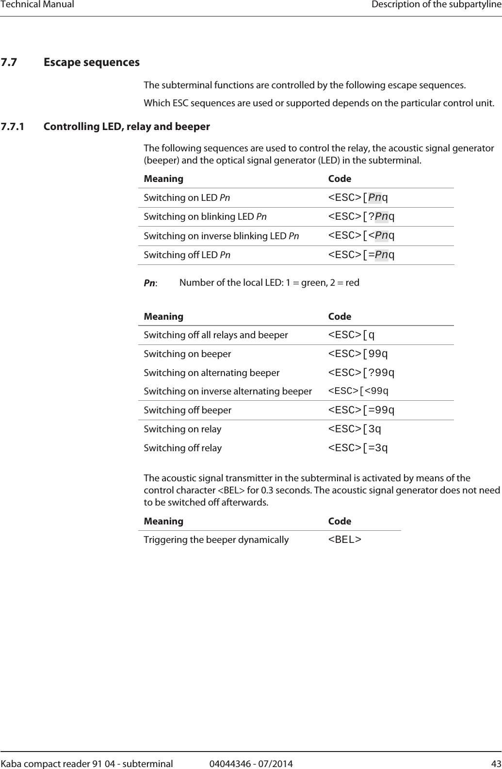 Technical Manual  Description of the subpartylineKaba compact reader 91 04 - subterminal  04044346 - 07/2014  437.7 Escape sequences The subterminal functions are controlled by the following escape sequences. Which ESC sequences are used or supported depends on the particular control unit. 7.7.1 Controlling LED, relay and beeper The following sequences are used to control the relay, the acoustic signal generator (beeper) and the optical signal generator (LED) in the subterminal. Meaning Code Switching on LED Pn &lt;ESC&gt;[PnqSwitching on blinking LED Pn &lt;ESC&gt;[?PnqSwitching on inverse blinking LED Pn &lt;ESC&gt;[&lt;PnqSwitching off LED Pn &lt;ESC&gt;[=PnqPn:  Number of the local LED: 1 = green, 2 = red   Meaning Code Switching off all relays and beeper  &lt;ESC&gt;[qSwitching on beeper  &lt;ESC&gt;[99qSwitching on alternating beeper  &lt;ESC&gt;[?99qSwitching on inverse alternating beeper  &lt;ESC&gt;[&lt;99qSwitching off beeper  &lt;ESC&gt;[=99qSwitching on relay  &lt;ESC&gt;[3qSwitching off relay  &lt;ESC&gt;[=3qThe acoustic signal transmitter in the subterminal is activated by means of the control character &lt;BEL&gt; for 0.3 seconds. The acoustic signal generator does not need to be switched off afterwards. Meaning Code Triggering the beeper dynamically  &lt;BEL&gt; 