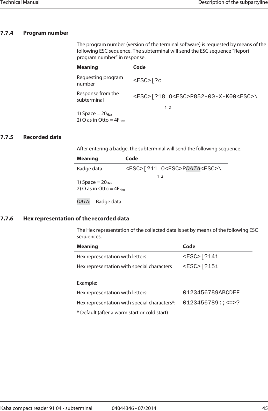 Technical Manual  Description of the subpartylineKaba compact reader 91 04 - subterminal  04044346 - 07/2014  457.7.4 Program number The program number (version of the terminal software) is requested by means of the following ESC sequence. The subterminal will send the ESC sequence “Report program number” in response. Meaning Code Requesting program number  &lt;ESC&gt;[?cResponse from the subterminal  &lt;ESC&gt;[?18 O&lt;ESC&gt;P852-00-X-K00&lt;ESC&gt;\   1  21) Space = 20Hex 2) O as in Otto = 4FHex  7.7.5 Recorded data After entering a badge, the subterminal will send the following sequence. Meaning Code Badge data  &lt;ESC&gt;[?11 O&lt;ESC&gt;PDATA&lt;ESC&gt;\  1  21) Space = 20Hex 2) O as in Otto = 4FHex  DATA:  Badge data   7.7.6 Hex representation of the recorded data The Hex representation of the collected data is set by means of the following ESC sequences. Meaning Code Hex representation with letters  &lt;ESC&gt;[?14iHex representation with special characters  &lt;ESC&gt;[?15i Example:  Hex representation with letters:  0123456789ABCDEFHex representation with special characters*:  0123456789:;&lt;=&gt;?* Default (after a warm start or cold start) 