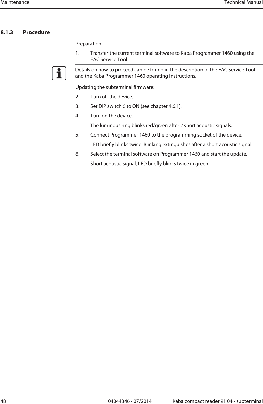 Maintenance  Technical Manual48  04044346 - 07/2014  Kaba compact reader 91 04 - subterminal8.1.3 Procedure Preparation: 1.Transfer the current terminal software to Kaba Programmer 1460 using the EAC Service Tool.  Details on how to proceed can be found in the description of the EAC Service Tool and the Kaba Programmer 1460 operating instructions. Updating the subterminal firmware: 2.Turn off the device. 3.Set DIP switch 6 to ON (see chapter 4.6.1). 4.Turn on the device.   The luminous ring blinks red/green after 2 short acoustic signals. 5.Connect Programmer 1460 to the programming socket of the device.LED briefly blinks twice. Blinking extinguishes after a short acoustic signal. 6.Select the terminal software on Programmer 1460 and start the update.   Short acoustic signal, LED briefly blinks twice in green. 