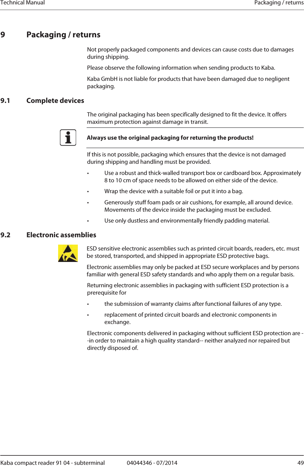 Technical Manual  Packaging / returnsKaba compact reader 91 04 - subterminal  04044346 - 07/2014  499 Packaging / returns Not properly packaged components and devices can cause costs due to damages during shipping. Please observe the following information when sending products to Kaba. Kaba GmbH is not liable for products that have been damaged due to negligent packaging. 9.1 Complete devices The original packaging has been specifically designed to fit the device. It offers maximum protection against damage in transit.  Always use the original packaging for returning the products! If this is not possible, packaging which ensures that the device is not damaged during shipping and handling must be provided. •  Use a robust and thick-walled transport box or cardboard box. Approximately 8 to 10 cm of space needs to be allowed on either side of the device. •  Wrap the device with a suitable foil or put it into a bag. •  Generously stuff foam pads or air cushions, for example, all around device. Movements of the device inside the packaging must be excluded. •  Use only dustless and environmentally friendly padding material. 9.2 Electronic assemblies  ESD sensitive electronic assemblies such as printed circuit boards, readers, etc. must be stored, transported, and shipped in appropriate ESD protective bags.Electronic assemblies may only be packed at ESD secure workplaces and by persons familiar with general ESD safety standards and who apply them on a regular basis. Returning electronic assemblies in packaging with sufficient ESD protection is a prerequisite for•  the submission of warranty claims after functional failures of any type. •  replacement of printed circuit boards and electronic components in exchange. Electronic components delivered in packaging without sufficient ESD protection are --in order to maintain a high quality standard-- neither analyzed nor repaired but directly disposed of. 
