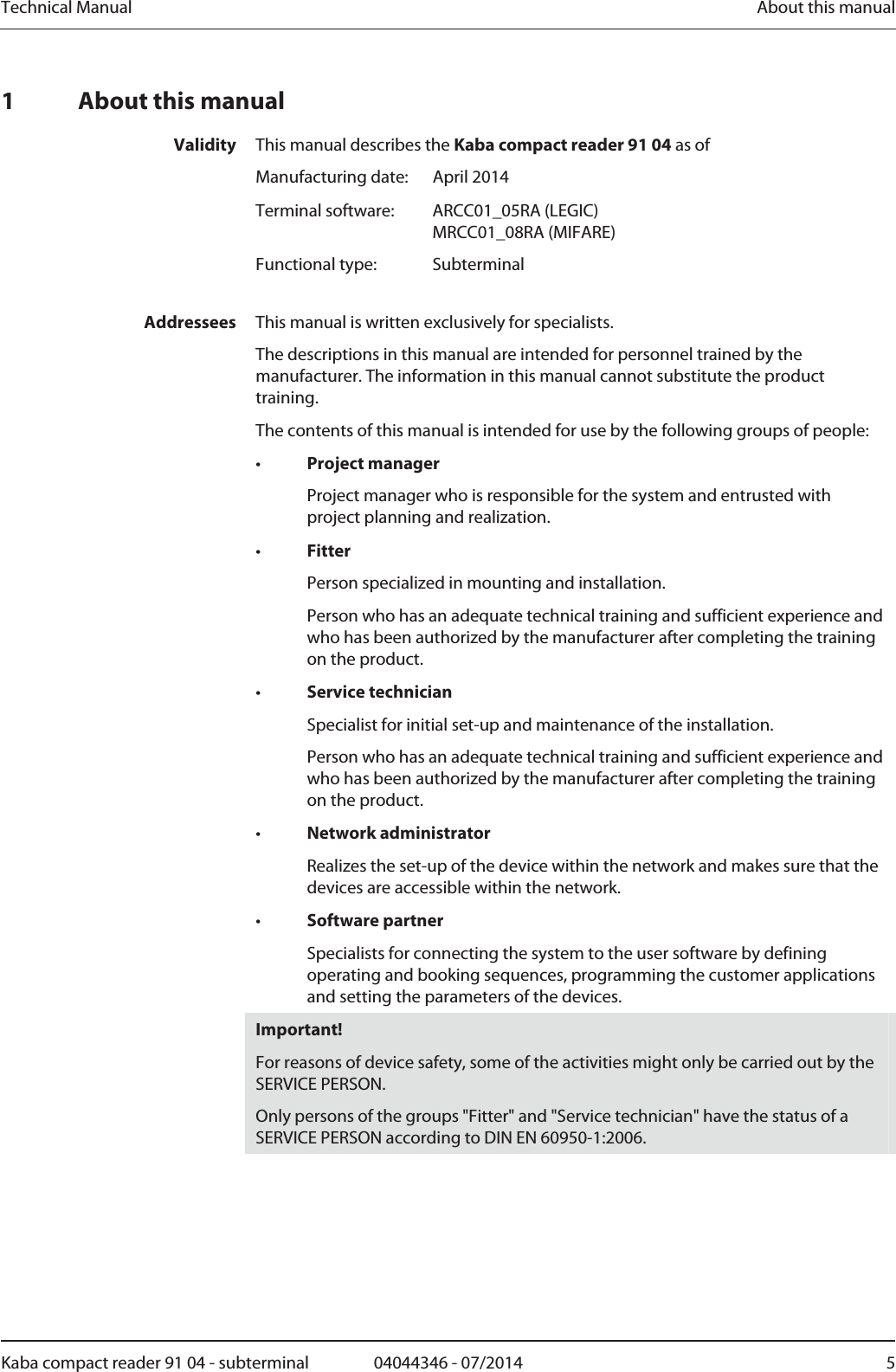 Technical Manual  About this manualKaba compact reader 91 04 - subterminal  04044346 - 07/2014  51 About this manual Validity  This manual describes the Kaba compact reader 91 04 as of  Manufacturing date:  April 2014  Terminal software:  ARCC01_05RA (LEGIC) MRCC01_08RA (MIFARE)  Functional type:  Subterminal  Addressees  This manual is written exclusively for specialists. The descriptions in this manual are intended for personnel trained by the manufacturer. The information in this manual cannot substitute the product training. The contents of this manual is intended for use by the following groups of people: •  Project manager   Project manager who is responsible for the system and entrusted with project planning and realization. •  Fitter   Person specialized in mounting and installation.   Person who has an adequate technical training and sufficient experience and who has been authorized by the manufacturer after completing the training on the product. •  Service technician   Specialist for initial set-up and maintenance of the installation.   Person who has an adequate technical training and sufficient experience and who has been authorized by the manufacturer after completing the training on the product. •  Network administrator   Realizes the set-up of the device within the network and makes sure that the devices are accessible within the network. •  Software partner   Specialists for connecting the system to the user software by defining operating and booking sequences, programming the customer applications and setting the parameters of the devices.  Important! For reasons of device safety, some of the activities might only be carried out by the SERVICE PERSON. Only persons of the groups &quot;Fitter&quot; and &quot;Service technician&quot; have the status of a SERVICE PERSON according to DIN EN 60950-1:2006.  