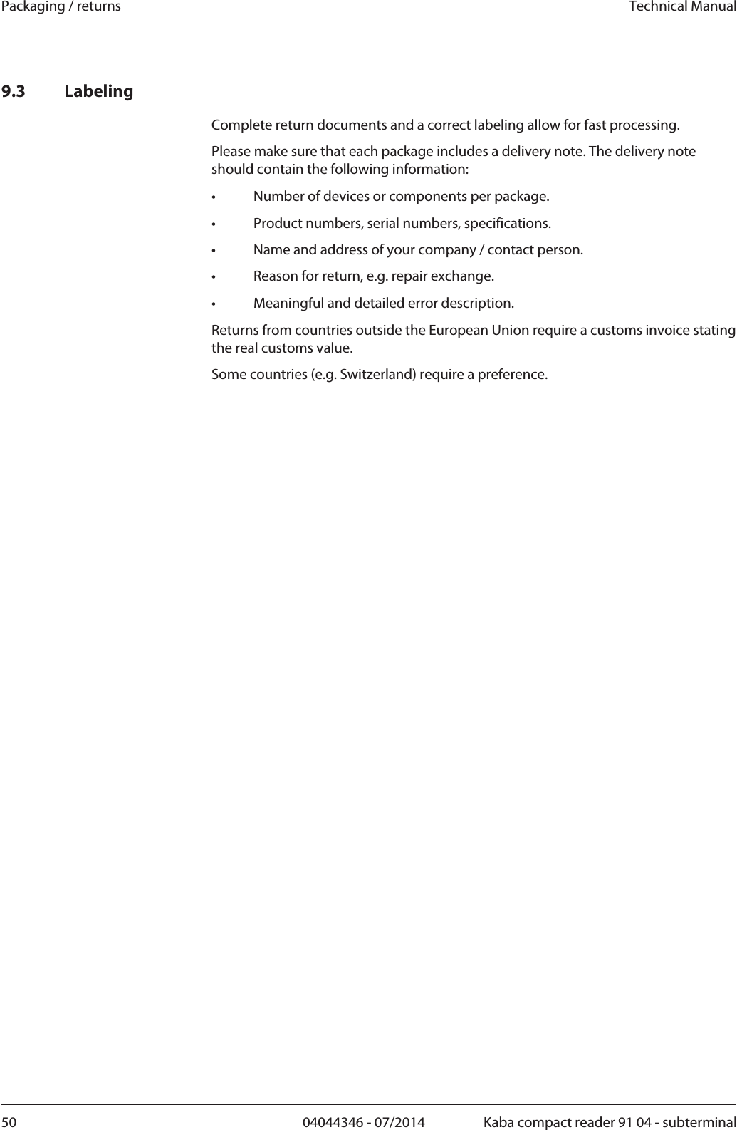 Packaging / returns  Technical Manual50  04044346 - 07/2014  Kaba compact reader 91 04 - subterminal9.3 Labeling Complete return documents and a correct labeling allow for fast processing. Please make sure that each package includes a delivery note. The delivery note should contain the following information: •  Number of devices or components per package. •  Product numbers, serial numbers, specifications. •  Name and address of your company / contact person. •  Reason for return, e.g. repair exchange. •  Meaningful and detailed error description. Returns from countries outside the European Union require a customs invoice stating the real customs value. Some countries (e.g. Switzerland) require a preference. 