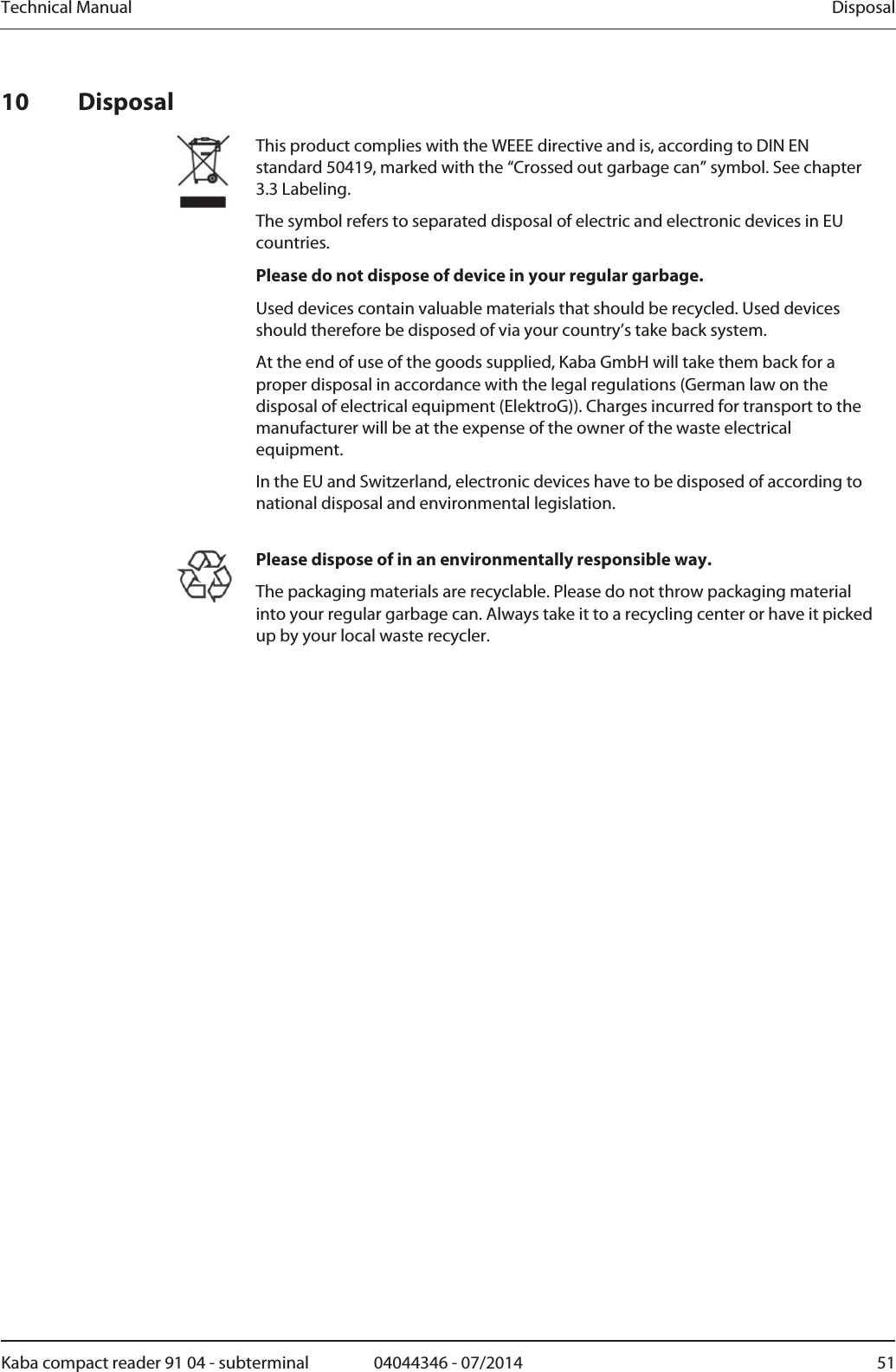 Technical Manual  DisposalKaba compact reader 91 04 - subterminal  04044346 - 07/2014  5110 Disposal  This product complies with the WEEE directive and is, according to DIN EN standard 50419, marked with the “Crossed out garbage can” symbol. See chapter 3.3 Labeling. The symbol refers to separated disposal of electric and electronic devices in EU countries. Please do not dispose of device in your regular garbage. Used devices contain valuable materials that should be recycled. Used devices should therefore be disposed of via your country’s take back system. At the end of use of the goods supplied, Kaba GmbH will take them back for a proper disposal in accordance with the legal regulations (German law on the disposal of electrical equipment (ElektroG)). Charges incurred for transport to the manufacturer will be at the expense of the owner of the waste electrical equipment. In the EU and Switzerland, electronic devices have to be disposed of according to national disposal and environmental legislation.   Please dispose of in an environmentally responsible way.The packaging materials are recyclable. Please do not throw packaging material into your regular garbage can. Always take it to a recycling center or have it picked up by your local waste recycler.   