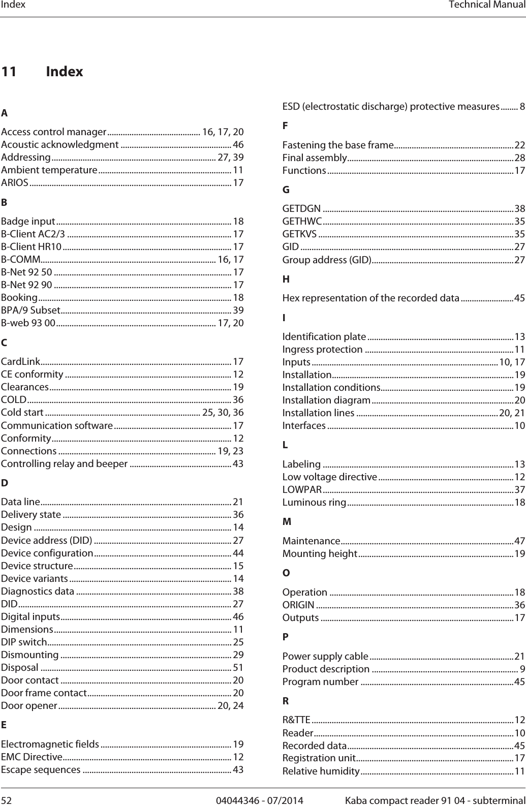 Index  Technical Manual52  04044346 - 07/2014  Kaba compact reader 91 04 - subterminal 11 Index  AAccess control manager.......................................... 16, 17, 20 Acoustic acknowledgment .................................................. 46 Addressing.......................................................................... 27, 39 Ambient temperature............................................................ 11 ARIOS........................................................................................... 17 BBadge input............................................................................... 18 B-Client AC2/3 .......................................................................... 17 B-Client HR10............................................................................ 17 B-COMM............................................................................... 16, 17 B-Net 92 50 ................................................................................ 17 B-Net 92 90 ................................................................................ 17 Booking....................................................................................... 18 BPA/9 Subset............................................................................. 39 B-web 93 00........................................................................ 17, 20 CCardLink...................................................................................... 17 CE conformity ........................................................................... 12 Clearances.................................................................................. 19 COLD............................................................................................ 36 Cold start ...................................................................... 25, 30, 36 Communication software..................................................... 17 Conformity................................................................................. 12 Connections ....................................................................... 19, 23 Controlling relay and beeper .............................................. 43 DData line...................................................................................... 21 Delivery state ............................................................................ 36 Design ......................................................................................... 14 Device address (DID) .............................................................. 27 Device configuration.............................................................. 44 Device structure....................................................................... 15 Device variants......................................................................... 14 Diagnostics data ...................................................................... 38 DID................................................................................................ 27 Digital inputs............................................................................. 46 Dimensions................................................................................ 11 DIP switch................................................................................... 25 Dismounting ............................................................................. 29 Disposal ......................................................................................51 Door contact ............................................................................. 20 Door frame contact................................................................. 20 Door opener....................................................................... 20, 24 EElectromagnetic fields ........................................................... 19 EMC Directive............................................................................ 12 Escape sequences ................................................................... 43 ESD (electrostatic discharge) protective measures........ 8 FFastening the base frame......................................................22 Final assembly...........................................................................28 Functions....................................................................................17 GGETDGN ......................................................................................38 GETHWC......................................................................................35 GETKVS ........................................................................................35 GID ................................................................................................27 Group address (GID)................................................................27 HHex representation of the recorded data........................45 IIdentification plate..................................................................13 Ingress protection ...................................................................11 Inputs....................................................................................10, 17 Installation..................................................................................19 Installation conditions............................................................19 Installation diagram................................................................20 Installation lines ................................................................20, 21 Interfaces ....................................................................................10 LLabeling ......................................................................................13 Low voltage directive.............................................................12 LOWPAR......................................................................................37 Luminous ring...........................................................................18 MMaintenance..............................................................................47 Mounting height......................................................................19 OOperation ...................................................................................18 ORIGIN .........................................................................................36 Outputs .......................................................................................17 PPower supply cable.................................................................21 Product description .................................................................. 9 Program number .....................................................................45 RR&amp;TTE...........................................................................................12 Reader..........................................................................................10 Recorded data...........................................................................45 Registration unit.......................................................................17 Relative humidity.....................................................................11 