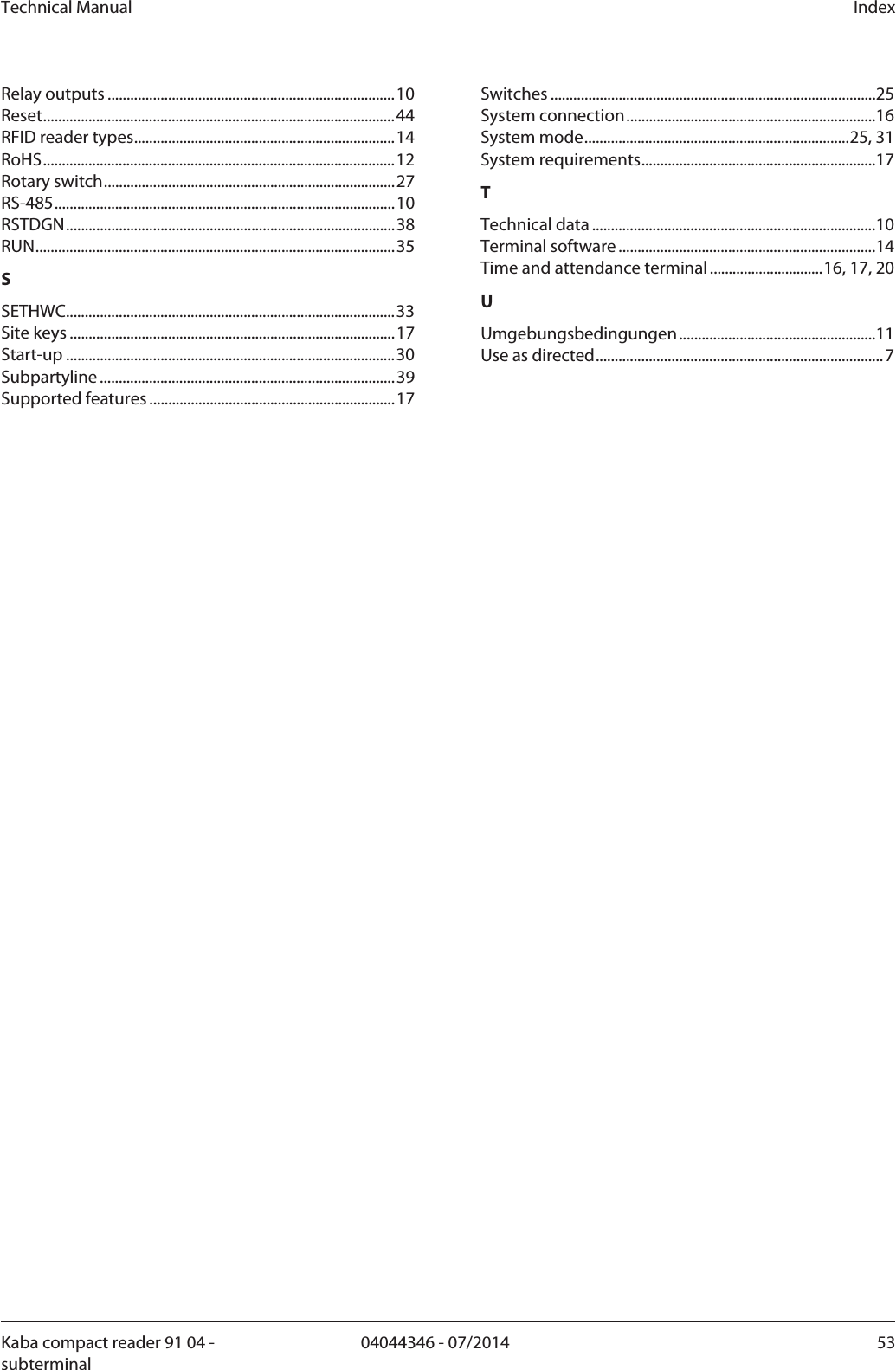 Technical Manual  IndexKaba compact reader 91 04 - subterminal 04044346 - 07/2014  53Relay outputs ............................................................................10 Reset.............................................................................................44 RFID reader types.....................................................................14 RoHS.............................................................................................12 Rotary switch.............................................................................27 RS-485..........................................................................................10 RSTDGN.......................................................................................38 RUN...............................................................................................35 SSETHWC.......................................................................................33 Site keys ......................................................................................17 Start-up .......................................................................................30 Subpartyline ..............................................................................39 Supported features.................................................................17 Switches ......................................................................................25 System connection..................................................................16 System mode......................................................................25, 31 System requirements..............................................................17 TTechnical data ...........................................................................10 Terminal software ....................................................................14 Time and attendance terminal..............................16, 17, 20 UUmgebungsbedingungen....................................................11 Use as directed............................................................................ 7  