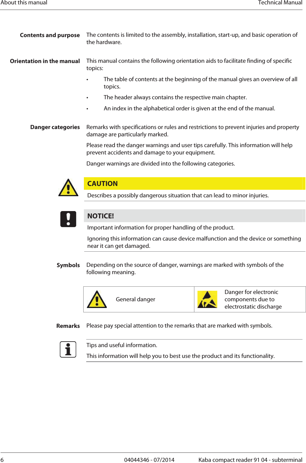 About this manual  Technical Manual6  04044346 - 07/2014  Kaba compact reader 91 04 - subterminalContents and purpose  The contents is limited to the assembly, installation, start-up, and basic operation of the hardware.  Orientation in the manual  This manual contains the following orientation aids to facilitate finding of specific topics: •  The table of contents at the beginning of the manual gives an overview of all topics. •  The header always contains the respective main chapter. •  An index in the alphabetical order is given at the end of the manual.  Danger categories  Remarks with specifications or rules and restrictions to prevent injuries and property damage are particularly marked. Please read the danger warnings and user tips carefully. This information will help prevent accidents and damage to your equipment. Danger warnings are divided into the following categories.  CAUTION  Describes a possibly dangerous situation that can lead to minor injuries.  NOTICE!  Important information for proper handling of the product.  Ignoring this information can cause device malfunction and the device or something near it can get damaged.  Symbols  Depending on the source of danger, warnings are marked with symbols of the following meaning.   General danger  Danger for electronic components due to electrostatic discharge  Remarks  Please pay special attention to the remarks that are marked with symbols.   Tips and useful information. This information will help you to best use the product and its functionality.  