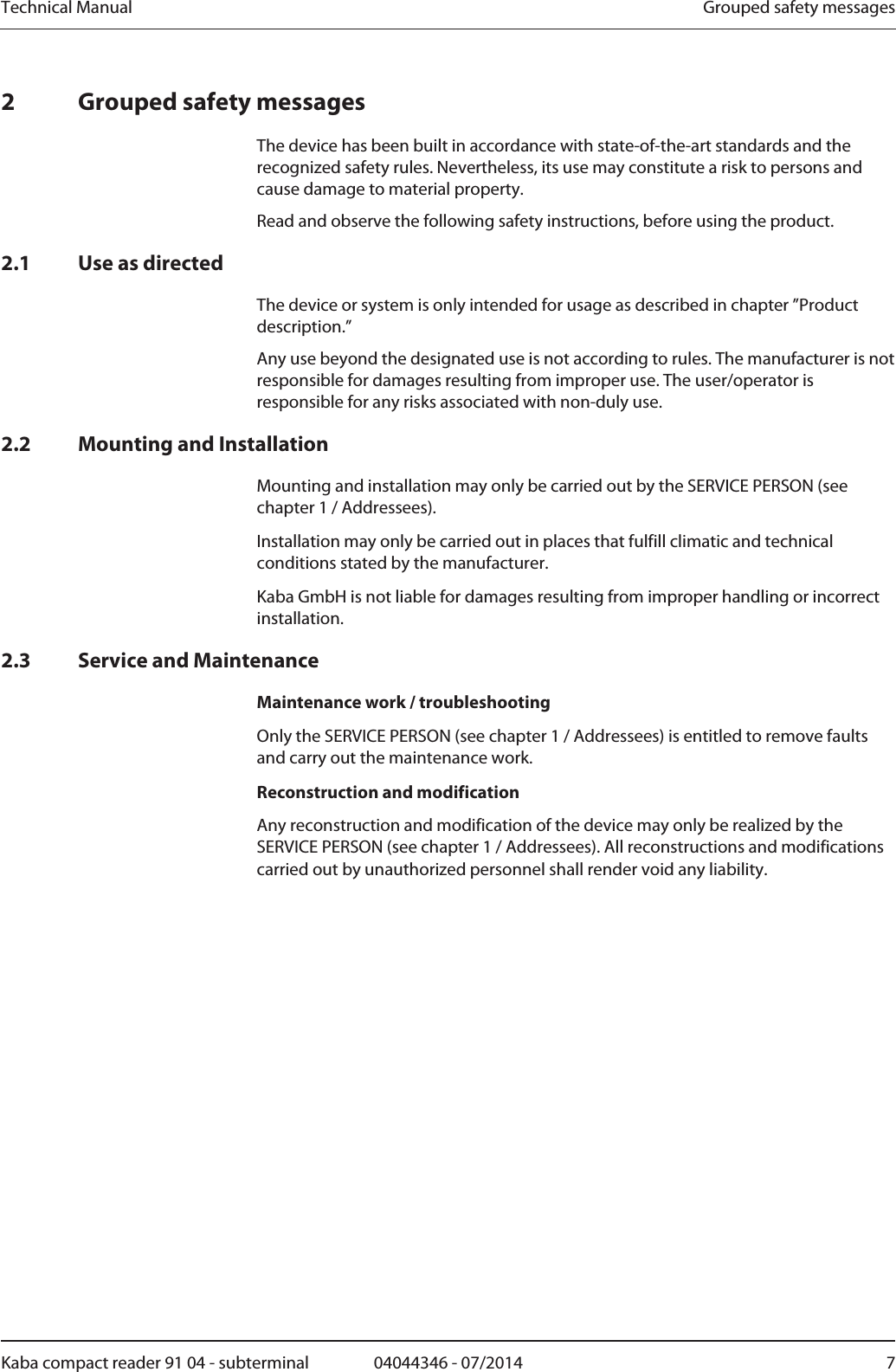 Technical Manual  Grouped safety messagesKaba compact reader 91 04 - subterminal  04044346 - 07/2014  72 Grouped safety messages The device has been built in accordance with state-of-the-art standards and the recognized safety rules. Nevertheless, its use may constitute a risk to persons and cause damage to material property. Read and observe the following safety instructions, before using the product. 2.1 Use as directed The device or system is only intended for usage as described in chapter ”Product description.” Any use beyond the designated use is not according to rules. The manufacturer is not responsible for damages resulting from improper use. The user/operator is responsible for any risks associated with non-duly use. 2.2 Mounting and Installation Mounting and installation may only be carried out by the SERVICE PERSON (see chapter 1 / Addressees). Installation may only be carried out in places that fulfill climatic and technical conditions stated by the manufacturer. Kaba GmbH is not liable for damages resulting from improper handling or incorrect installation. 2.3 Service and Maintenance Maintenance work / troubleshooting Only the SERVICE PERSON (see chapter 1 / Addressees) is entitled to remove faults and carry out the maintenance work. Reconstruction and modification Any reconstruction and modification of the device may only be realized by the SERVICE PERSON (see chapter 1 / Addressees). All reconstructions and modifications carried out by unauthorized personnel shall render void any liability. 