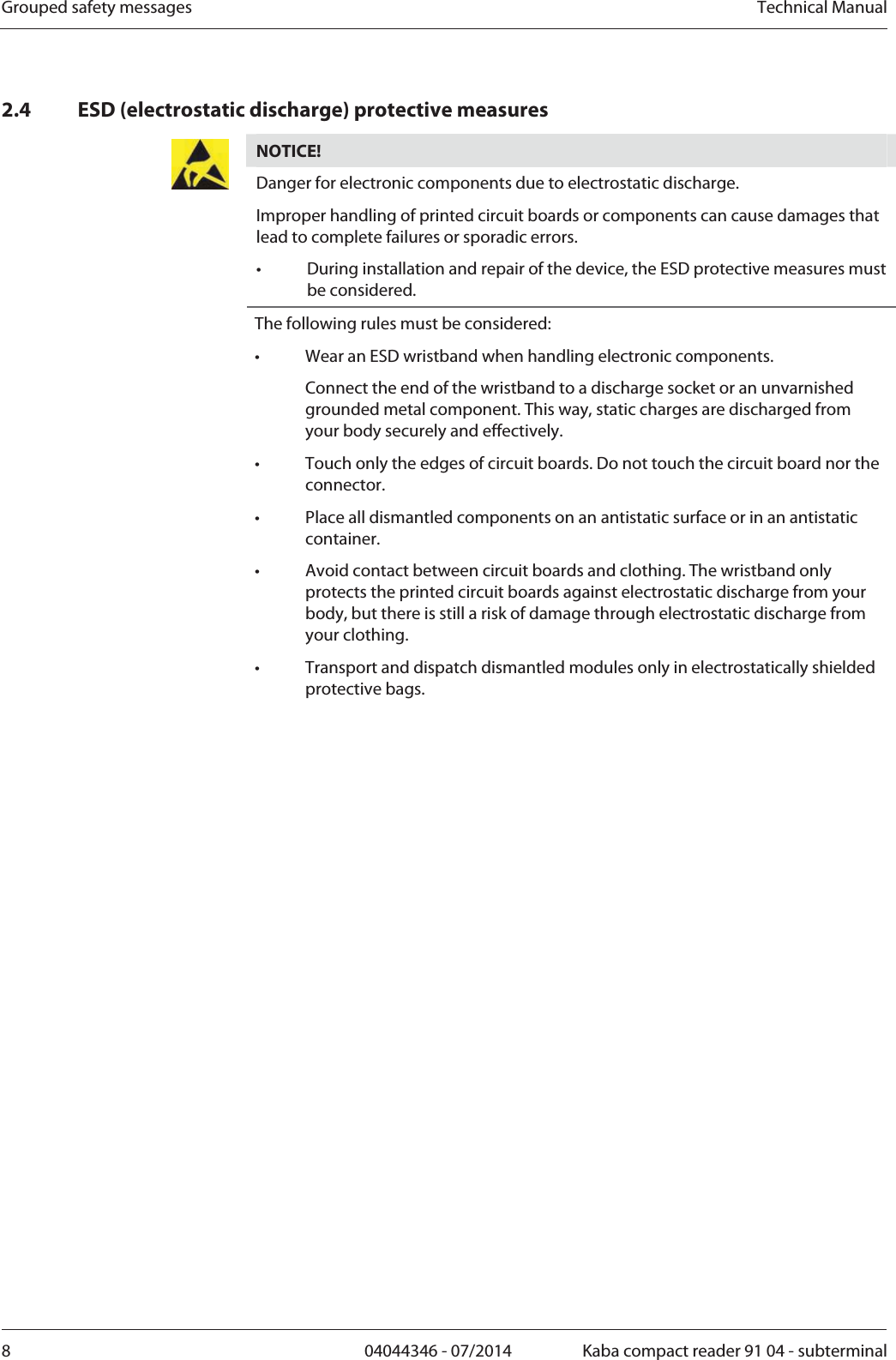 Grouped safety messages  Technical Manual8  04044346 - 07/2014  Kaba compact reader 91 04 - subterminal2.4 ESD (electrostatic discharge) protective measures NOTICE!  Danger for electronic components due to electrostatic discharge. Improper handling of printed circuit boards or components can cause damages that lead to complete failures or sporadic errors. •  During installation and repair of the device, the ESD protective measures must be considered. The following rules must be considered: •  Wear an ESD wristband when handling electronic components.   Connect the end of the wristband to a discharge socket or an unvarnished grounded metal component. This way, static charges are discharged from your body securely and effectively. •  Touch only the edges of circuit boards. Do not touch the circuit board nor the connector. •  Place all dismantled components on an antistatic surface or in an antistatic container. •  Avoid contact between circuit boards and clothing. The wristband only protects the printed circuit boards against electrostatic discharge from your body, but there is still a risk of damage through electrostatic discharge from your clothing. •  Transport and dispatch dismantled modules only in electrostatically shielded protective bags. 