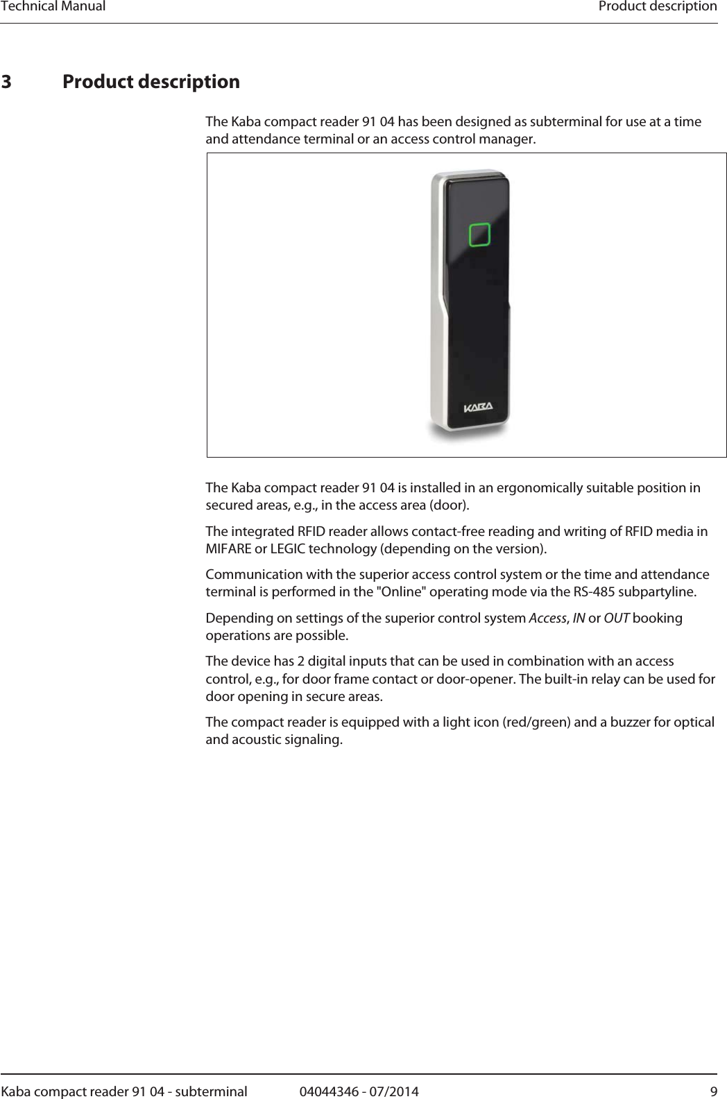 Technical Manual  Product descriptionKaba compact reader 91 04 - subterminal  04044346 - 07/2014  93 Product description The Kaba compact reader 91 04 has been designed as subterminal for use at a time and attendance terminal or an access control manager.   The Kaba compact reader 91 04 is installed in an ergonomically suitable position in secured areas, e.g., in the access area (door). The integrated RFID reader allows contact-free reading and writing of RFID media in MIFARE or LEGIC technology (depending on the version). Communication with the superior access control system or the time and attendance terminal is performed in the &quot;Online&quot; operating mode via the RS-485 subpartyline.  Depending on settings of the superior control system Access, IN or OUT booking operations are possible. The device has 2 digital inputs that can be used in combination with an access control, e.g., for door frame contact or door-opener. The built-in relay can be used for door opening in secure areas. The compact reader is equipped with a light icon (red/green) and a buzzer for optical and acoustic signaling. 