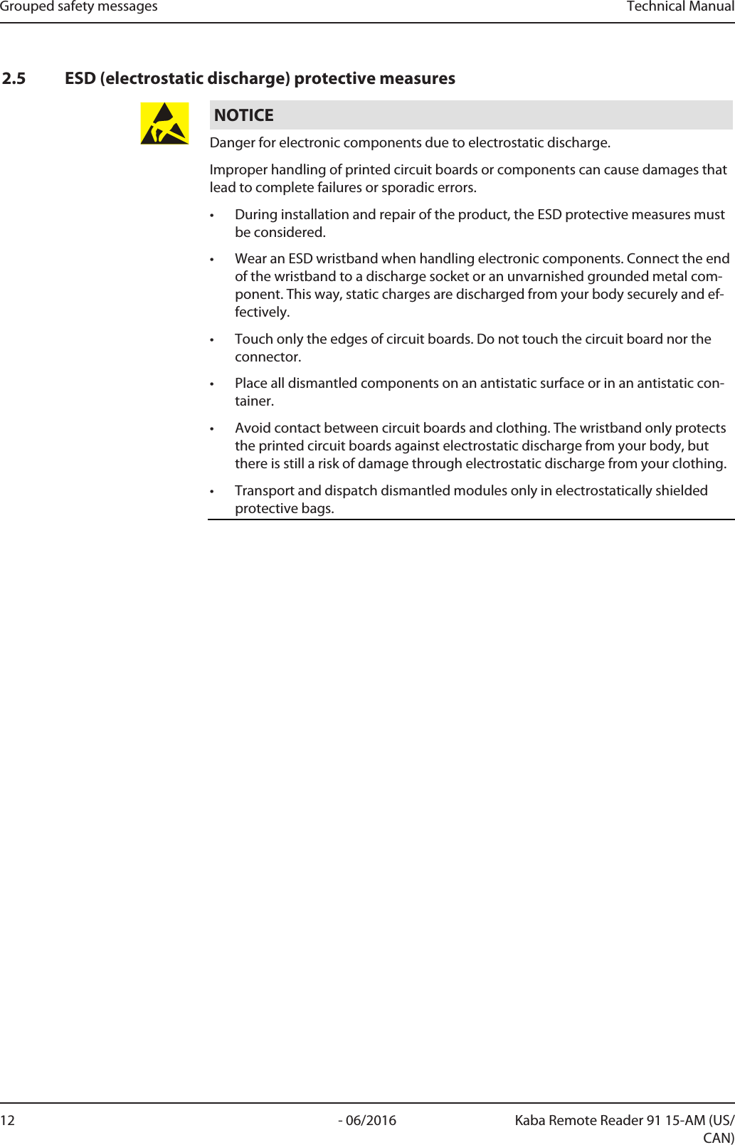 Grouped safety messages Technical Manual12 - 06/2016 Kaba Remote Reader 91 15-AM (US/CAN)2.5 ESD (electrostatic discharge) protective measuresNOTICEDanger for electronic components due to electrostatic discharge.Improper handling of printed circuit boards or components can cause damages thatlead to complete failures or sporadic errors.• During installation and repair of the product, the ESD protective measures mustbe considered.• Wear an ESD wristband when handling electronic components. Connect the endof the wristband to a discharge socket or an unvarnished grounded metal com-ponent. This way, static charges are discharged from your body securely and ef-fectively.• Touch only the edges of circuit boards. Do not touch the circuit board nor theconnector.• Place all dismantled components on an antistatic surface or in an antistatic con-tainer.• Avoid contact between circuit boards and clothing. The wristband only protectsthe printed circuit boards against electrostatic discharge from your body, butthere is still a risk of damage through electrostatic discharge from your clothing.• Transport and dispatch dismantled modules only in electrostatically shieldedprotective bags.