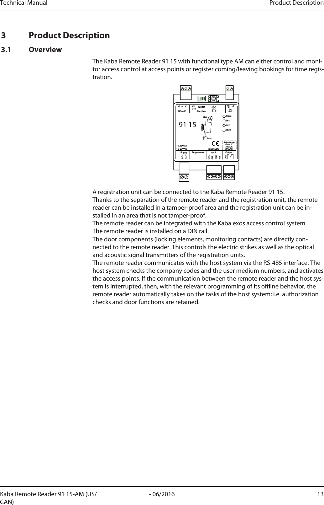 Technical Manual Product Description13- 06/2016Kaba Remote Reader 91 15-AM (US/CAN)3 Product Description3.1 OverviewThe Kaba Remote Reader 91 15 with functional type AM can either control and moni-tor access control at access points or register coming/leaving bookings for time regis-tration.0123456789ABCDEF91 15StateIN1IN2OUTGNDAC-AC+BACGNDIN1IN221PushClickDIN-RailASA+OUTOutputAnt.Function 0 - F123456ONOFFRS-485InputProgrammerSupply10-34VDC12-27VAC 34VDCClass IIRelay Output27VACmax 5VDCA registration unit can be connected to the Kaba Remote Reader 91 15. Thanks to the separation of the remote reader and the registration unit, the remotereader can be installed in a tamper-proof area and the registration unit can be in-stalled in an area that is not tamper-proof. The remote reader can be integrated with the Kaba exos access control system. The remote reader is installed on a DIN rail. The door components (locking elements, monitoring contacts) are directly con-nected to the remote reader. This controls the electric strikes as well as the opticaland acoustic signal transmitters of the registration units. The remote reader communicates with the host system via the RS-485 interface. Thehost system checks the company codes and the user medium numbers, and activatesthe access points. If the communication between the remote reader and the host sys-tem is interrupted, then, with the relevant programming of its offline behavior, theremote reader automatically takes on the tasks of the host system; i.e. authorizationchecks and door functions are retained.