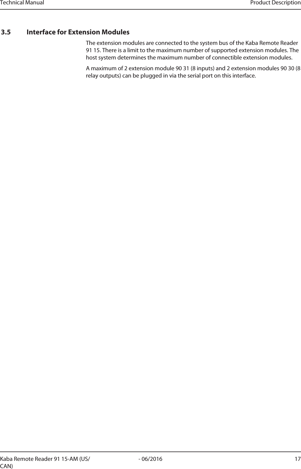 Technical Manual Product Description17- 06/2016Kaba Remote Reader 91 15-AM (US/CAN)3.5 Interface for Extension ModulesThe extension modules are connected to the system bus of the Kaba Remote Reader91 15. There is a limit to the maximum number of supported extension modules. Thehost system determines the maximum number of connectible extension modules.A maximum of 2 extension module 90 31 (8 inputs) and 2 extension modules 90 30 (8relay outputs) can be plugged in via the serial port on this interface.