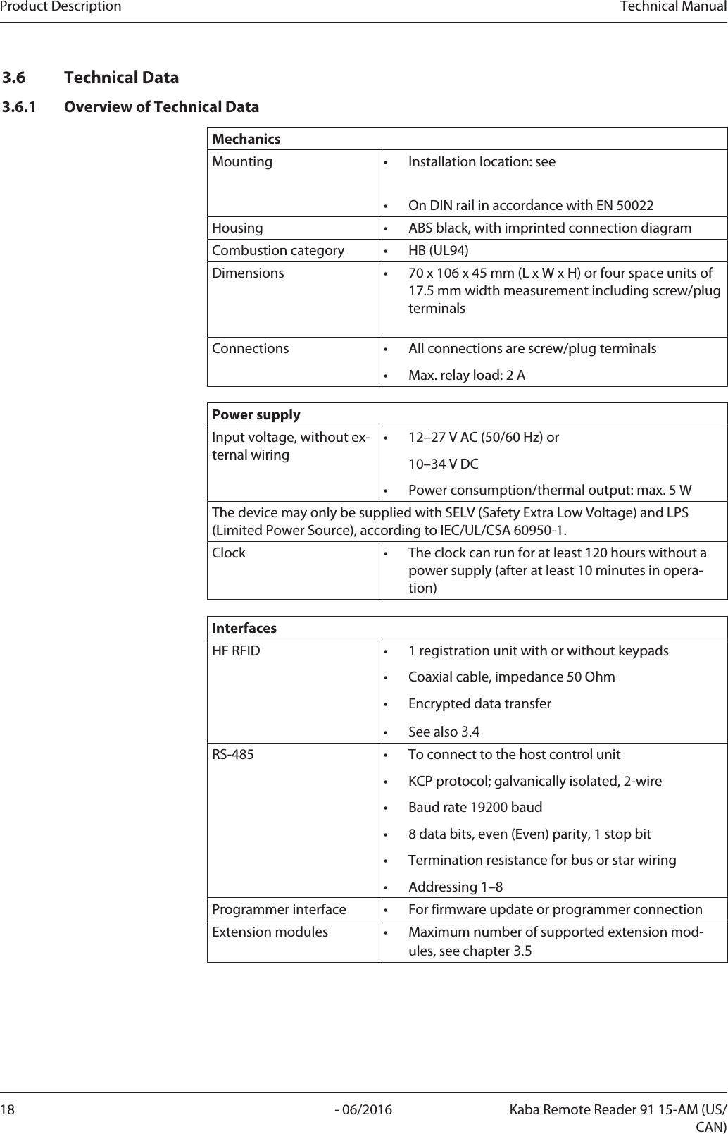 Product Description Technical Manual18 - 06/2016 Kaba Remote Reader 91 15-AM (US/CAN)3.6 Technical Data3.6.1 Overview of Technical DataMechanicsMounting • Installation location: see • On DIN rail in accordance with EN 50022Housing • ABS black, with imprinted connection diagramCombustion category • HB (UL94)Dimensions • 70 x 106 x 45mm (L x W x H) or four space units of17.5mm width measurement including screw/plugterminalsConnections • All connections are screw/plug terminals• Max. relay load: 2APower supplyInput voltage, without ex-ternal wiring• 12–27VAC (50/60Hz) or10–34VDC• Power consumption/thermal output: max. 5WThe device may only be supplied with SELV (Safety Extra Low Voltage) and LPS(Limited Power Source), according to IEC/UL/CSA 60950-1.Clock • The clock can run for at least 120hours without apower supply (after at least 10minutes in opera-tion)InterfacesHF RFID • 1 registration unit with or without keypads• Coaxial cable, impedance 50Ohm• Encrypted data transfer• See also 3.4RS-485 • To connect to the host control unit• KCP protocol; galvanically isolated, 2-wire• Baud rate 19200baud• 8 data bits, even (Even) parity, 1 stop bit• Termination resistance for bus or star wiring• Addressing 1–8Programmer interface • For firmware update or programmer connectionExtension modules • Maximum number of supported extension mod-ules, see chapter 3.5