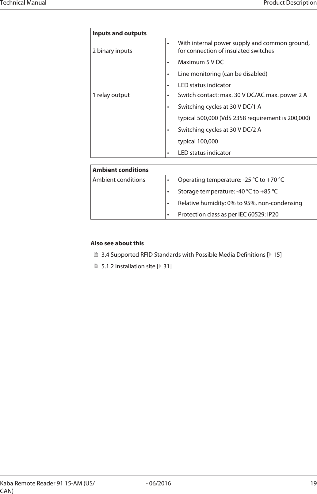 Technical Manual Product Description19- 06/2016Kaba Remote Reader 91 15-AM (US/CAN)Inputs and outputs2 binary inputs• With internal power supply and common ground,for connection of insulated switches• Maximum 5VDC• Line monitoring (can be disabled)• LED status indicator1 relay output • Switch contact: max. 30VDC/AC max. power 2A• Switching cycles at 30V DC/1Atypical 500,000 (VdS 2358 requirement is 200,000)• Switching cycles at 30V DC/2Atypical 100,000• LED status indicatorAmbient conditionsAmbient conditions • Operating temperature: -25°C to +70°C• Storage temperature: -40°C to +85°C• Relative humidity: 0% to 95%, non-condensing• Protection class as per IEC 60529: IP20Also see about this23.4Supported RFID Standards with Possible Media Definitions [}15]25.1.2Installation site [}31]