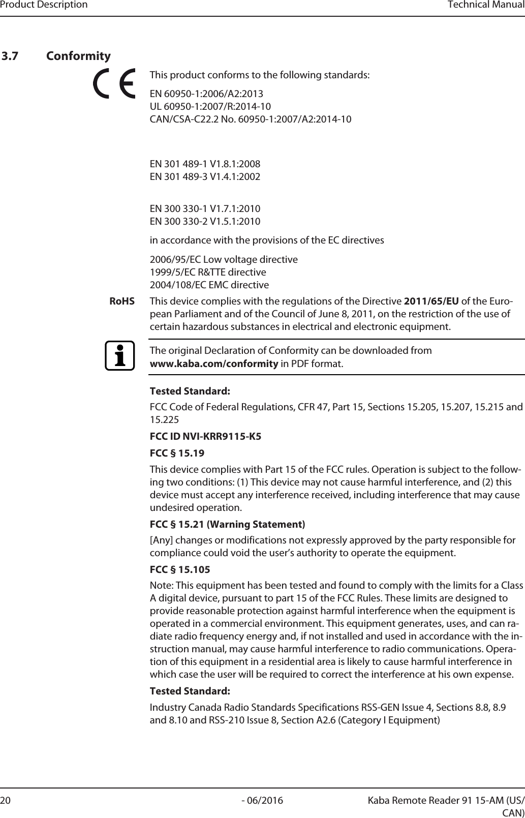 Product Description Technical Manual20 - 06/2016 Kaba Remote Reader 91 15-AM (US/CAN)3.7 ConformityThis product conforms to the following standards:EN 60950-1:2006/A2:2013 UL 60950-1:2007/R:2014-10CAN/CSA-C22.2 No. 60950-1:2007/A2:2014-10EN 301 489-1 V1.8.1:2008EN 301 489-3 V1.4.1:2002EN 300 330-1 V1.7.1:2010EN 300 330-2 V1.5.1:2010in accordance with the provisions of the EC directives2006/95/EC Low voltage directive 1999/5/EC R&amp;TTE directive2004/108/EC EMC directiveRoHS This device complies with the regulations of the Directive 2011/65/EU of the Euro-pean Parliament and of the Council of June 8, 2011, on the restriction of the use ofcertain hazardous substances in electrical and electronic equipment.The original Declaration of Conformity can be downloaded from www.kaba.com/conformity in PDF format.Tested Standard:FCC Code of Federal Regulations, CFR 47, Part 15, Sections 15.205, 15.207, 15.215 and15.225FCC ID NVI-KRR9115-K5FCC § 15.19This device complies with Part 15 of the FCC rules. Operation is subject to the follow-ing two conditions: (1) This device may not cause harmful interference, and (2) thisdevice must accept any interference received, including interference that may causeundesired operation.FCC § 15.21 (Warning Statement)[Any] changes or modifications not expressly approved by the party responsible forcompliance could void the user’s authority to operate the equipment.FCC § 15.105Note: This equipment has been tested and found to comply with the limits for a ClassA digital device, pursuant to part 15 of the FCC Rules. These limits are designed toprovide reasonable protection against harmful interference when the equipment isoperated in a commercial environment. This equipment generates, uses, and can ra-diate radio frequency energy and, if not installed and used in accordance with the in-struction manual, may cause harmful interference to radio communications. Opera-tion of this equipment in a residential area is likely to cause harmful interference inwhich case the user will be required to correct the interference at his own expense.Tested Standard:Industry Canada Radio Standards Specifications RSS-GEN Issue 4, Sections 8.8, 8.9and 8.10 and RSS-210 Issue 8, Section A2.6 (Category I Equipment)