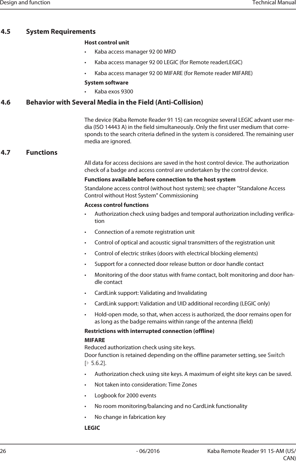 Design and function Technical Manual26 - 06/2016 Kaba Remote Reader 91 15-AM (US/CAN)4.5 System RequirementsHost control unit• Kaba access manager 92 00 MRD• Kaba access manager 92 00 LEGIC (for RemotereaderLEGIC)• Kaba access manager 92 00 MIFARE (for Remotereader MIFARE)System software• Kabaexos93004.6 Behavior with Several Media in the Field (Anti-Collision)The device (Kaba Remote Reader 91 15) can recognize several LEGIC advant user me-dia (ISO 14443 A) in the field simultaneously. Only the first user medium that corre-sponds to the search criteria defined in the system is considered. The remaining usermedia are ignored.4.7 FunctionsAll data for access decisions are saved in the host control device. The authorizationcheck of a badge and access control are undertaken by the control device.Functions available before connection to the host systemStandalone access control (without host system); see chapter &quot;Standalone AccessControl without Host System&quot; CommissioningAccess control functions• Authorization check using badges and temporal authorization including verifica-tion• Connection of a remote registration unit• Control of optical and acoustic signal transmitters of the registration unit• Control of electric strikes (doors with electrical blocking elements)• Support for a connected door release button or door handle contact• Monitoring of the door status with frame contact, bolt monitoring and door han-dle contact• CardLink support: Validating and Invalidating• CardLink support: Validation and UID additional recording (LEGIC only)• Hold-open mode, so that, when access is authorized, the door remains open foras long as the badge remains within range of the antenna (field)Restrictions with interrupted connection (offline)MIFAREReduced authorization check using site keys. Door function is retained depending on the offline parameter setting, see Switch[}5.6.2].• Authorization check using site keys. A maximum of eight site keys can be saved.• Not taken into consideration: Time Zones• Logbook for 2000 events• No room monitoring/balancing and no CardLink functionality• No change in fabrication keyLEGIC