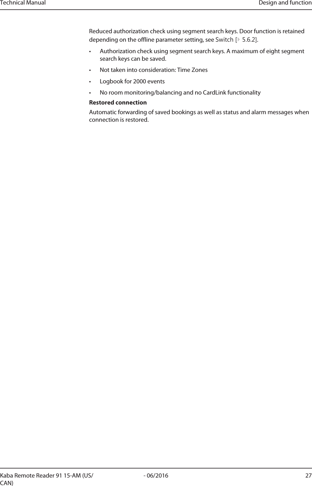 Technical Manual Design and function27- 06/2016Kaba Remote Reader 91 15-AM (US/CAN)Reduced authorization check using segment search keys. Door function is retaineddepending on the offline parameter setting, see Switch [}5.6.2].• Authorization check using segment search keys. A maximum of eight segmentsearch keys can be saved.• Not taken into consideration: Time Zones• Logbook for 2000 events• No room monitoring/balancing and no CardLink functionalityRestored connectionAutomatic forwarding of saved bookings as well as status and alarm messages whenconnection is restored.