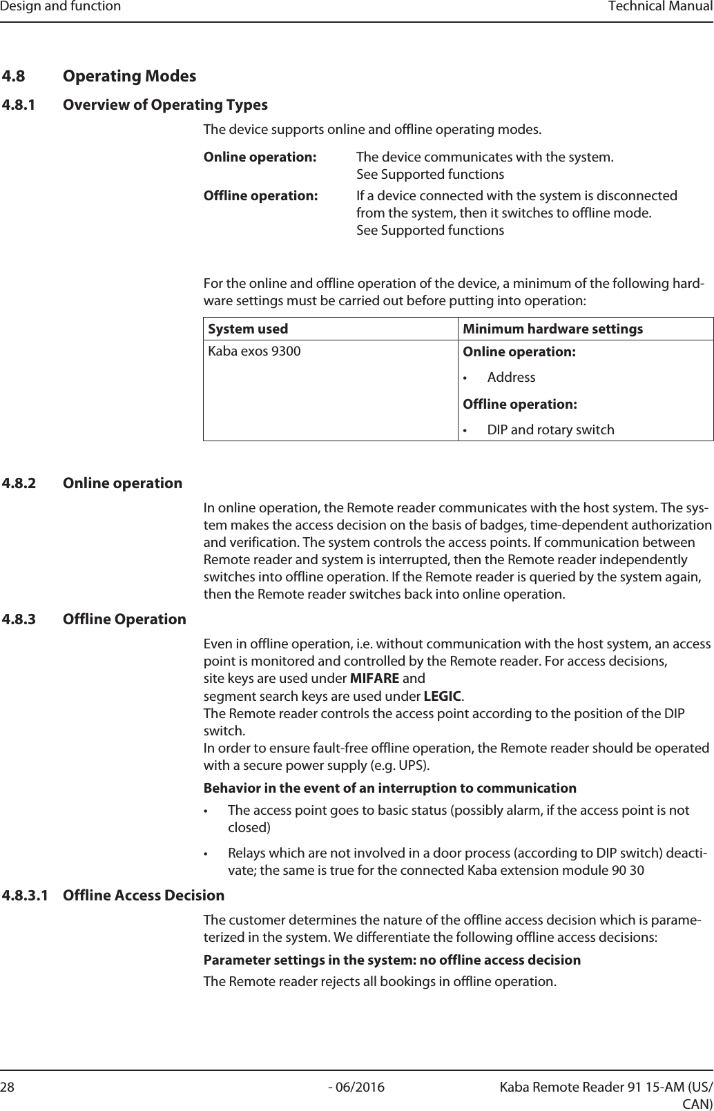 Design and function Technical Manual28 - 06/2016 Kaba Remote Reader 91 15-AM (US/CAN)4.8 Operating Modes4.8.1 Overview of Operating TypesThe device supports online and offline operating modes.Online operation: The device communicates with the system.See Supported functionsOffline operation: If a device connected with the system is disconnectedfrom the system, then it switches to offline mode.See Supported functionsFor the online and offline operation of the device, a minimum of the following hard-ware settings must be carried out before putting into operation:System used Minimum hardware settingsKabaexos9300 Online operation:• AddressOffline operation:• DIP and rotary switch4.8.2 Online operationIn online operation, the Remotereader communicates with the host system. The sys-tem makes the access decision on the basis of badges, time-dependent authorizationand verification. The system controls the access points. If communication betweenRemotereader and system is interrupted, then the Remotereader independentlyswitches into offline operation. If the Remotereader is queried by the system again,then the Remotereader switches back into online operation.4.8.3 Offline OperationEven in offline operation, i.e. without communication with the host system, an accesspoint is monitored and controlled by the Remotereader. For access decisions, site keys are used under MIFARE and segment search keys are used under LEGIC. The Remotereader controls the access point according to the position of the DIPswitch. In order to ensure fault-free offline operation, the Remotereader should be operatedwith a secure power supply (e.g. UPS).Behavior in the event of an interruption to communication• The access point goes to basic status (possibly alarm, if the access point is notclosed)• Relays which are not involved in a door process (according to DIP switch) deacti-vate; the same is true for the connected Kaba extension module 90304.8.3.1 Offline Access DecisionThe customer determines the nature of the offline access decision which is parame-terized in the system. We differentiate the following offline access decisions:Parameter settings in the system: no offline access decisionThe Remotereader rejects all bookings in offline operation.