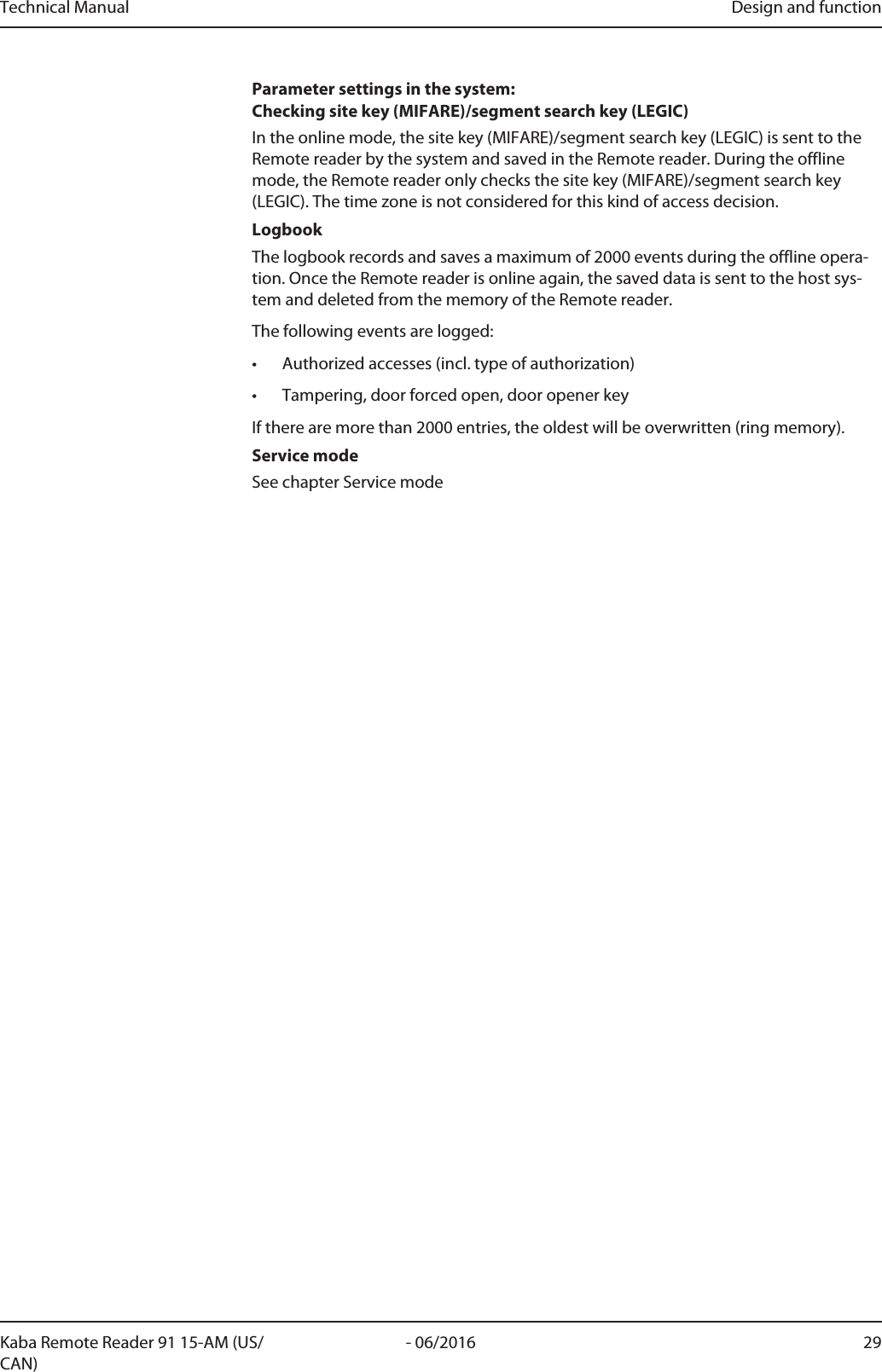 Technical Manual Design and function29- 06/2016Kaba Remote Reader 91 15-AM (US/CAN)Parameter settings in the system: Checking site key (MIFARE)/segment search key (LEGIC)In the online mode, the site key (MIFARE)/segment search key (LEGIC) is sent to theRemotereader by the system and saved in the Remotereader. During the offlinemode, the Remotereader only checks the site key (MIFARE)/segment search key(LEGIC). The time zone is not considered for this kind of access decision.LogbookThe logbook records and saves a maximum of 2000 events during the offline opera-tion. Once the Remotereader is online again, the saved data is sent to the host sys-tem and deleted from the memory of the Remotereader.The following events are logged:• Authorized accesses (incl. type of authorization)• Tampering, door forced open, door opener keyIf there are more than 2000 entries, the oldest will be overwritten (ring memory).Service modeSee chapter Service mode