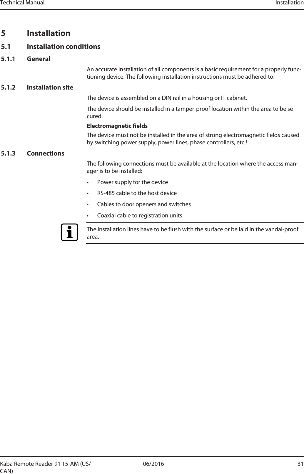 Technical Manual Installation31- 06/2016Kaba Remote Reader 91 15-AM (US/CAN)5 Installation5.1 Installation conditions5.1.1 GeneralAn accurate installation of all components is a basic requirement for a properly func-tioning device. The following installation instructions must be adhered to.5.1.2 Installation siteThe device is assembled on a DIN rail in a housing or IT cabinet.The device should be installed in a tamper-proof location within the area to be se-cured.Electromagnetic fieldsThe device must not be installed in the area of strong electromagnetic fields causedby switching power supply, power lines, phase controllers, etc.!5.1.3 ConnectionsThe following connections must be available at the location where the access man-ager is to be installed:• Power supply for the device• RS-485 cable to the host device• Cables to door openers and switches• Coaxial cable to registration unitsThe installation lines have to be flush with the surface or be laid in the vandal-proofarea.