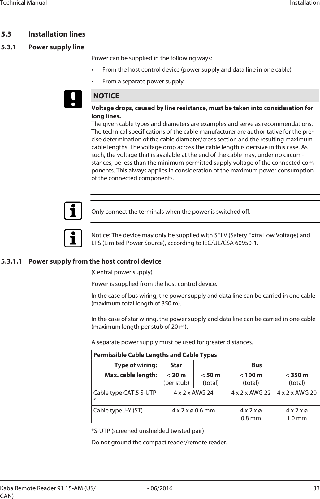 Technical Manual Installation33- 06/2016Kaba Remote Reader 91 15-AM (US/CAN)5.3 Installation lines5.3.1 Power supply linePower can be supplied in the following ways:• From the host control device (power supply and data line in one cable)• From a separate power supplyNOTICEVoltage drops, caused by line resistance, must be taken into consideration forlong lines.The given cable types and diameters are examples and serve as recommendations.The technical specifications of the cable manufacturer are authoritative for the pre-cise determination of the cable diameter/cross section and the resulting maximumcable lengths. The voltage drop across the cable length is decisive in this case. Assuch, the voltage that is available at the end of the cable may, under no circum-stances, be less than the minimum permitted supply voltage of the connected com-ponents. This always applies in consideration of the maximum power consumptionof the connected components.Only connect the terminals when the power is switched off.Notice: The device may only be supplied with SELV (Safety Extra Low Voltage) andLPS (Limited Power Source), according to IEC/UL/CSA 60950-1.5.3.1.1 Power supply from the host control device(Central power supply)Power is supplied from the host control device.In the case of bus wiring, the power supply and data line can be carried in one cable(maximum total length of 350m). In the case of star wiring, the power supply and data line can be carried in one cable(maximum length per stub of 20m). A separate power supply must be used for greater distances.Permissible Cable Lengths and Cable TypesType of wiring: Star BusMax. cable length: &lt; 20m(per stub)&lt; 50m(total)&lt; 100m(total)&lt; 350m(total)Cable type CAT.5 S-UTP*4 x 2 x AWG 24 4 x 2 x AWG 22 4 x 2 x AWG 20Cable type J-Y (ST) 4 x 2 x ø 0.6mm 4 x 2 x ø0.8mm4 x 2 x ø1.0mm*S-UTP (screened unshielded twisted pair)Do not ground the compact reader/remote reader.