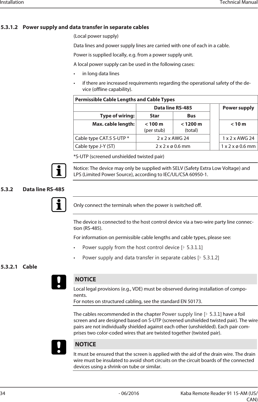 Installation Technical Manual34 - 06/2016 Kaba Remote Reader 91 15-AM (US/CAN)5.3.1.2 Power supply and data transfer in separate cables(Local power supply)Data lines and power supply lines are carried with one of each in a cable.Power is supplied locally, e.g. from a power supply unit.A local power supply can be used in the following cases:• in long data lines• if there are increased requirements regarding the operational safety of the de-vice (offline capability).Permissible Cable Lengths and Cable TypesData line RS-485 Power supplyType of wiring: Star BusMax. cable length: &lt; 100m (per stub)&lt; 1200m(total)&lt; 10mCable type CAT.5 S-UTP * 2 x 2 x AWG 24 1 x 2 x AWG 24Cable type J-Y (ST) 2 x 2 x ø 0.6mm 1 x 2 x ø 0.6mm*S-UTP (screened unshielded twisted pair)Notice: The device may only be supplied with SELV (Safety Extra Low Voltage) andLPS (Limited Power Source), according to IEC/UL/CSA 60950-1.5.3.2 Data line RS-485Only connect the terminals when the power is switched off.The device is connected to the host control device via a two-wire party line connec-tion (RS-485).For information on permissible cable lengths and cable types, please see:•Power supply from the host control device [}5.3.1.1]•Power supply and data transfer in separate cables [}5.3.1.2]5.3.2.1 CableNOTICELocal legal provisions (e.g., VDE) must be observed during installation of compo-nents. For notes on structured cabling, see the standard EN 50173.The cables recommended in the chapter Power supply line [}5.3.1] have a foilscreen and are designed based on S-UTP (screened unshielded twisted pair). The wirepairs are not individually shielded against each other (unshielded). Each pair com-prises two color-coded wires that are twisted together (twisted pair).NOTICEIt must be ensured that the screen is applied with the aid of the drain wire. The drainwire must be insulated to avoid short circuits on the circuit boards of the connecteddevices using a shrink-on tube or similar.