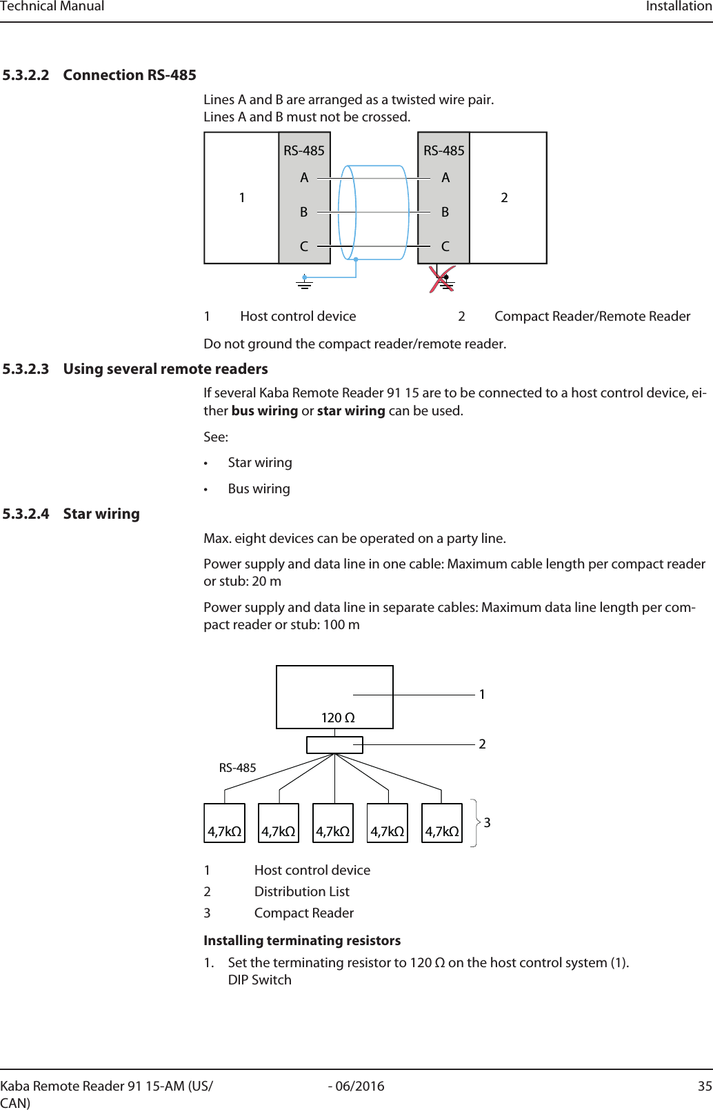 Technical Manual Installation35- 06/2016Kaba Remote Reader 91 15-AM (US/CAN)5.3.2.2 Connection RS-485Lines A and B are arranged as a twisted wire pair. Lines A and B must not be crossed.1ABCRS-485ABCRS-48521 Host control device 2 Compact Reader/Remote ReaderDo not ground the compact reader/remote reader.5.3.2.3 Using several remote readersIf several Kaba Remote Reader 91 15 are to be connected to a host control device, ei-ther bus wiring or star wiring can be used.See:• Star wiring• Bus wiring5.3.2.4 Star wiringMax. eight devices can be operated on a party line.Power supply and data line in one cable: Maximum cable length per compact readeror stub: 20mPower supply and data line in separate cables: Maximum data line length per com-pact reader or stub: 100m4,7kΩ4,7kΩ4,7kΩ 4,7kΩ4,7kΩ120 ΩRS-4852131 Host control device2 Distribution List3 CompactReaderInstalling terminating resistors1. Set the terminating resistor to 120Ω on the host control system (1). DIP Switch