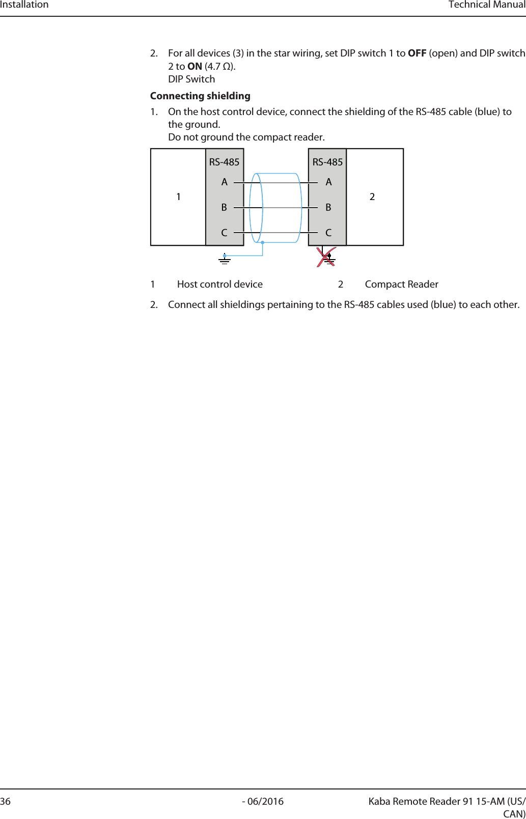 Installation Technical Manual36 - 06/2016 Kaba Remote Reader 91 15-AM (US/CAN)2. For all devices (3) in the star wiring, set DIP switch 1 to OFF (open) and DIP switch2 to ON (4.7Ω).DIP SwitchConnecting shielding1. On the host control device, connect the shielding of the RS-485 cable (blue) tothe ground.Do not ground the compact reader.1ABCRS-485ABCRS-48521 Host control device 2 CompactReader2. Connect all shieldings pertaining to the RS-485 cables used (blue) to each other.