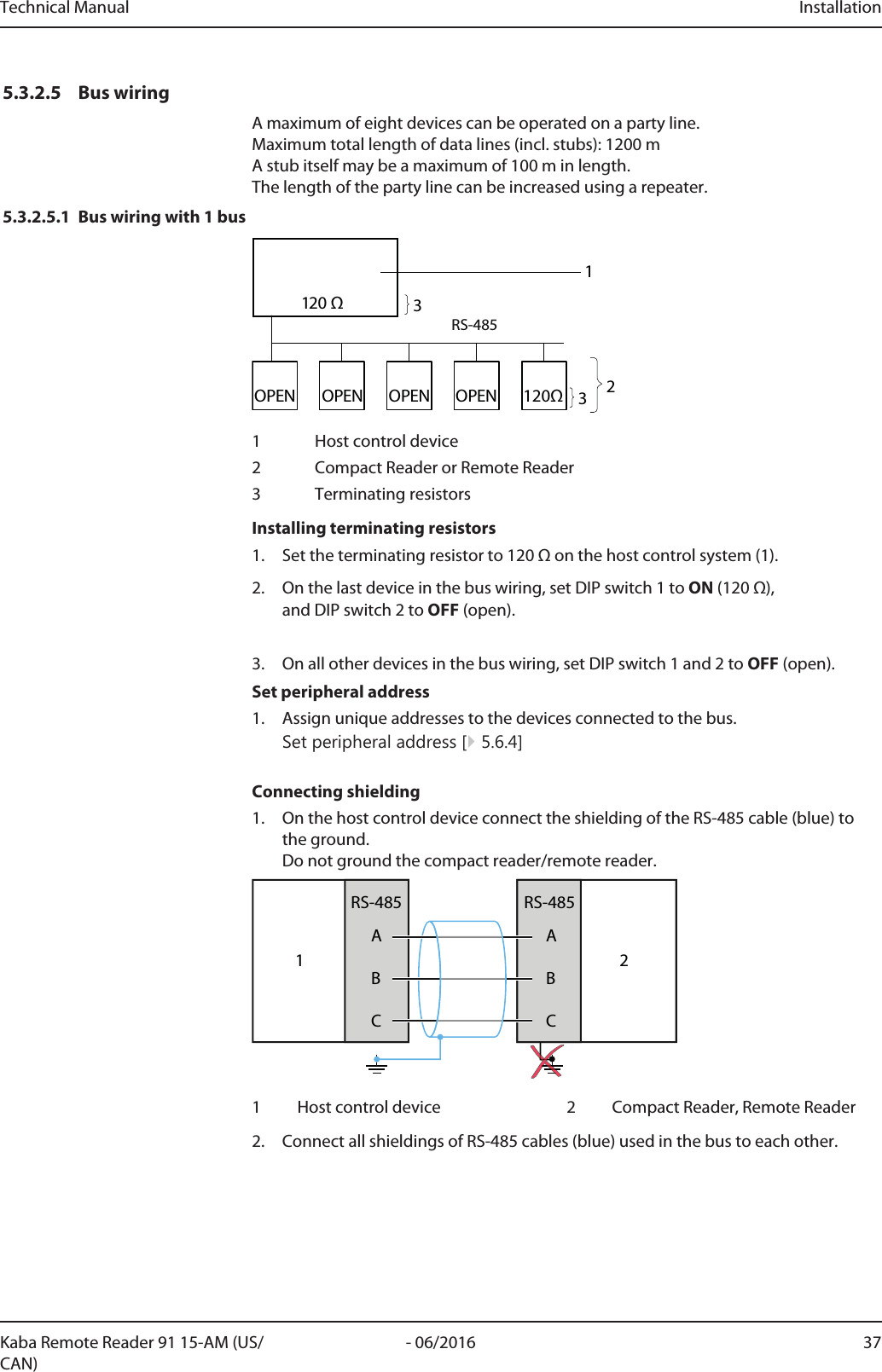 Technical Manual Installation37- 06/2016Kaba Remote Reader 91 15-AM (US/CAN)5.3.2.5 Bus wiringA maximum of eight devices can be operated on a party line.Maximum total length of data lines (incl. stubs): 1200m A stub itself may be a maximum of 100m in length. The length of the party line can be increased using a repeater.5.3.2.5.1 Bus wiring with 1 bus120ΩOPENOPENOPENOPENRS-485120 Ω12331 Host control device2 Compact Reader or Remote Reader3 Terminating resistorsInstalling terminating resistors1. Set the terminating resistor to 120Ω on the host control system (1).2. On the last device in the bus wiring, set DIP switch 1 to ON (120Ω), and DIP switch 2 to OFF (open).3. On all other devices in the bus wiring, set DIP switch 1 and 2 to OFF (open).Set peripheral address1. Assign unique addresses to the devices connected to the bus.Set peripheral address [}5.6.4]Connecting shielding1. On the host control device connect the shielding of the RS-485 cable (blue) tothe ground.Do not ground the compact reader/remote reader.1ABCRS-485ABCRS-48521 Host control device 2 Compact Reader, Remote Reader2. Connect all shieldings of RS-485 cables (blue) used in the bus to each other.