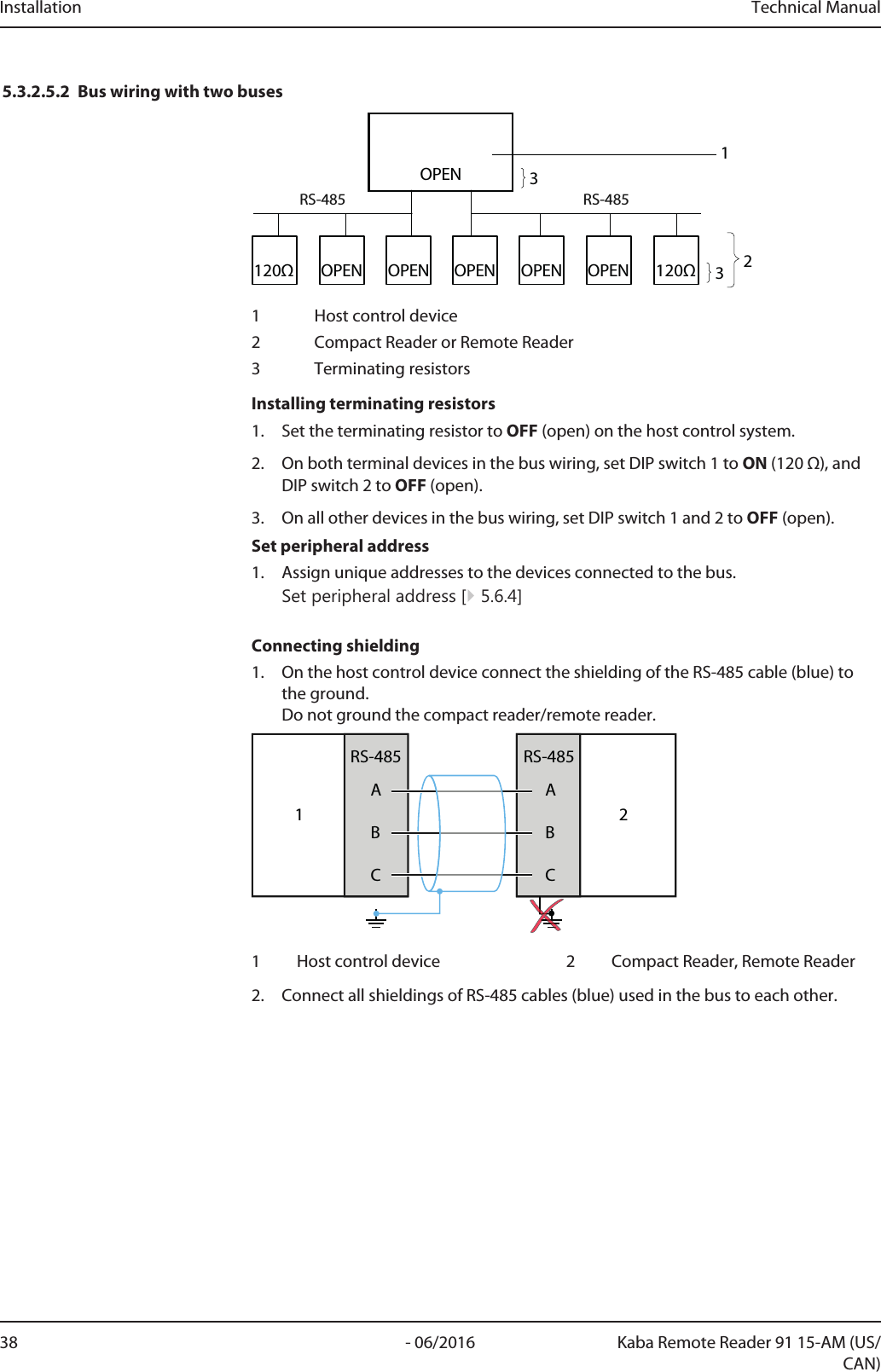 Installation Technical Manual38 - 06/2016 Kaba Remote Reader 91 15-AM (US/CAN)5.3.2.5.2 Bus wiring with two buses120Ω120ΩRS-485RS-485OPEN233OPEN OPENOPENOPENOPEN11 Host control device2 Compact Reader or Remote Reader3 Terminating resistorsInstalling terminating resistors1. Set the terminating resistor to OFF (open) on the host control system.2. On both terminal devices in the bus wiring, set DIP switch 1 to ON (120 Ω), andDIP switch 2 to OFF (open).3. On all other devices in the bus wiring, set DIP switch 1 and 2 to OFF (open).Set peripheral address1. Assign unique addresses to the devices connected to the bus.Set peripheral address [}5.6.4]Connecting shielding1. On the host control device connect the shielding of the RS-485 cable (blue) tothe ground.Do not ground the compact reader/remote reader.1ABCRS-485ABCRS-48521 Host control device 2 Compact Reader, Remote Reader2. Connect all shieldings of RS-485 cables (blue) used in the bus to each other.