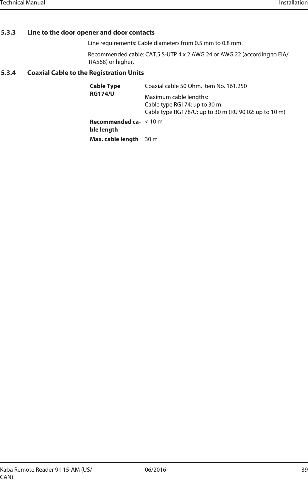 Technical Manual Installation39- 06/2016Kaba Remote Reader 91 15-AM (US/CAN)5.3.3 Line to the door opener and door contactsLine requirements: Cable diameters from 0.5 mm to 0.8 mm.Recommended cable: CAT.5 S-UTP 4 x 2 AWG 24 or AWG 22 (according to EIA/TIA568) or higher.5.3.4 Coaxial Cable to the Registration UnitsCable TypeRG174/UCoaxial cable 50Ohm, item No. 161.250Maximum cable lengths:Cable type RG174: up to 30m Cable type RG178/U: up to 30m (RU 90 02: up to 10m)Recommended ca-ble length&lt; 10mMax. cable length 30m