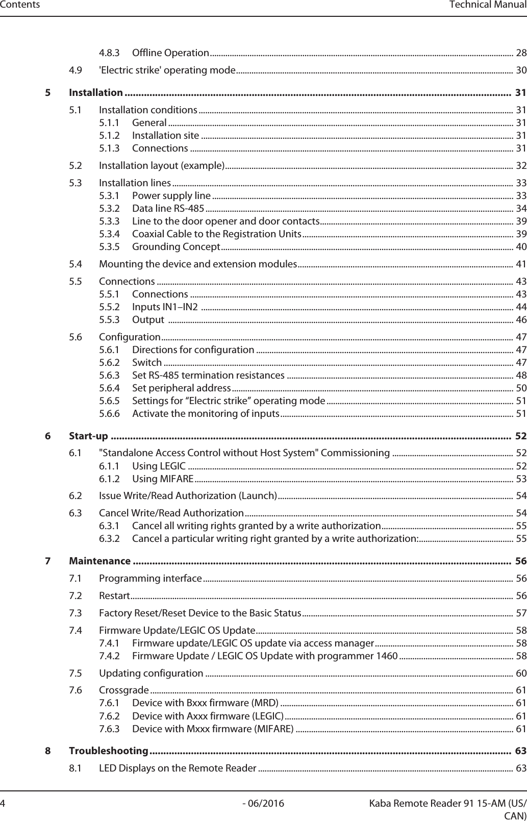 Contents Technical Manual4 Kaba Remote Reader 91 15-AM (US/CAN)- 06/20164.8.3 Offline Operation..........................................................................................................................................284.9 &apos;Electric strike&apos; operating mode..............................................................................................................................305 Installation ............................................................................................................................................ 315.1 Installation conditions...............................................................................................................................................315.1.1 General.............................................................................................................................................................315.1.2 Installation site ..............................................................................................................................................315.1.3 Connections ...................................................................................................................................................315.2 Installation layout (example)...................................................................................................................................325.3 Installation lines...........................................................................................................................................................335.3.1 Power supply line.........................................................................................................................................335.3.2 Data line RS-485............................................................................................................................................345.3.3 Line to the door opener and door contacts........................................................................................395.3.4 Coaxial Cable to the Registration Units................................................................................................395.3.5 Grounding Concept.....................................................................................................................................405.4 Mounting the device and extension modules..................................................................................................415.5 Connections ..................................................................................................................................................................435.5.1 Connections ...................................................................................................................................................435.5.2 Inputs IN1–IN2 ..............................................................................................................................................445.5.3 Output  .............................................................................................................................................................465.6 Configuration................................................................................................................................................................475.6.1 Directions for configuration .....................................................................................................................475.6.2 Switch ...............................................................................................................................................................475.6.3 Set RS-485 termination resistances .......................................................................................................485.6.4 Set peripheral address................................................................................................................................505.6.5 Settings for “Electric strike” operating mode.....................................................................................515.6.6 Activate the monitoring of inputs..........................................................................................................516 Start-up ................................................................................................................................................. 526.1 &quot;Standalone Access Control without Host System&quot; Commissioning .......................................................526.1.1 Using LEGIC ....................................................................................................................................................526.1.2 Using MIFARE.................................................................................................................................................536.2 Issue Write/Read Authorization (Launch)...........................................................................................................546.3 Cancel Write/Read Authorization..........................................................................................................................546.3.1 Cancel all writing rights granted by a write authorization............................................................556.3.2 Cancel a particular writing right granted by a write authorization:...........................................557 Maintenance ......................................................................................................................................... 567.1 Programming interface.............................................................................................................................................567.2 Restart..............................................................................................................................................................................567.3 Factory Reset/Reset Device to the Basic Status................................................................................................577.4 Firmware Update/LEGIC OS Update.....................................................................................................................587.4.1 Firmware update/LEGIC OS update via access manager...............................................................587.4.2 Firmware Update / LEGIC OS Update with programmer 1460....................................................587.5 Updating configuration ............................................................................................................................................607.6 Crossgrade .....................................................................................................................................................................617.6.1 Device with Bxxx firmware (MRD) ..........................................................................................................617.6.2 Device with Axxx firmware (LEGIC)........................................................................................................617.6.3 Device with Mxxx firmware (MIFARE) ...................................................................................................618 Troubleshooting................................................................................................................................... 638.1 LED Displays on the Remote Reader ....................................................................................................................63