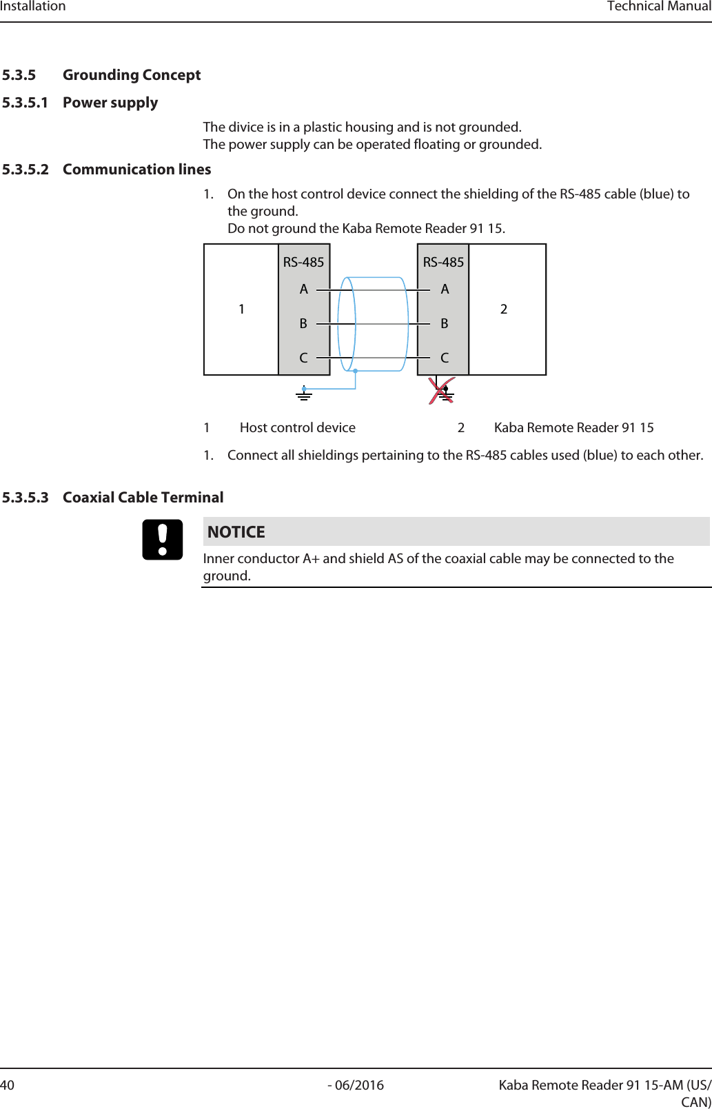 Installation Technical Manual40 - 06/2016 Kaba Remote Reader 91 15-AM (US/CAN)5.3.5 Grounding Concept5.3.5.1 Power supplyThe divice is in a plastic housing and is not grounded. The power supply can be operated floating or grounded.5.3.5.2 Communication lines1. On the host control device connect the shielding of the RS-485 cable (blue) tothe ground.Do not ground the Kaba Remote Reader 91 15.1ABCRS-485ABCRS-48521 Host control device 2 Kaba Remote Reader 91 151. Connect all shieldings pertaining to the RS-485 cables used (blue) to each other.5.3.5.3 Coaxial Cable TerminalNOTICEInner conductor A+ and shield AS of the coaxial cable may be connected to theground.