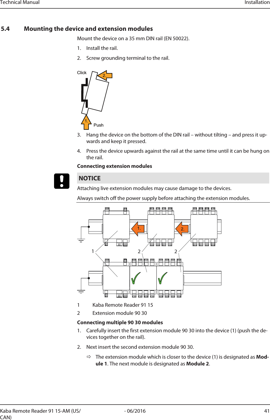 Technical Manual Installation41- 06/2016Kaba Remote Reader 91 15-AM (US/CAN)5.4 Mounting the device and extension modulesMount the device on a 35mm DIN rail (EN 50022).1. Install the rail.2. Screw grounding terminal to the rail.ClickPush1.2.3. Hang the device on the bottom of the DIN rail – without tilting – and press it up-wards and keep it pressed.4. Press the device upwards against the rail at the same time until it can be hung onthe rail.Connecting extension modulesNOTICEAttaching live extension modules may cause damage to the devices.Always switch off the power supply before attaching the extension modules.1221. 2.1 Kaba Remote Reader 91 152 Extension module 90 30Connecting multiple 90 30 modules1. Carefully insert the first extension module 90 30 into the device (1) (push the de-vices together on the rail).2. Next insert the second extension module 90 30.ðThe extension module which is closer to the device (1) is designated as Mod-ule 1. The next module is designated as Module 2.