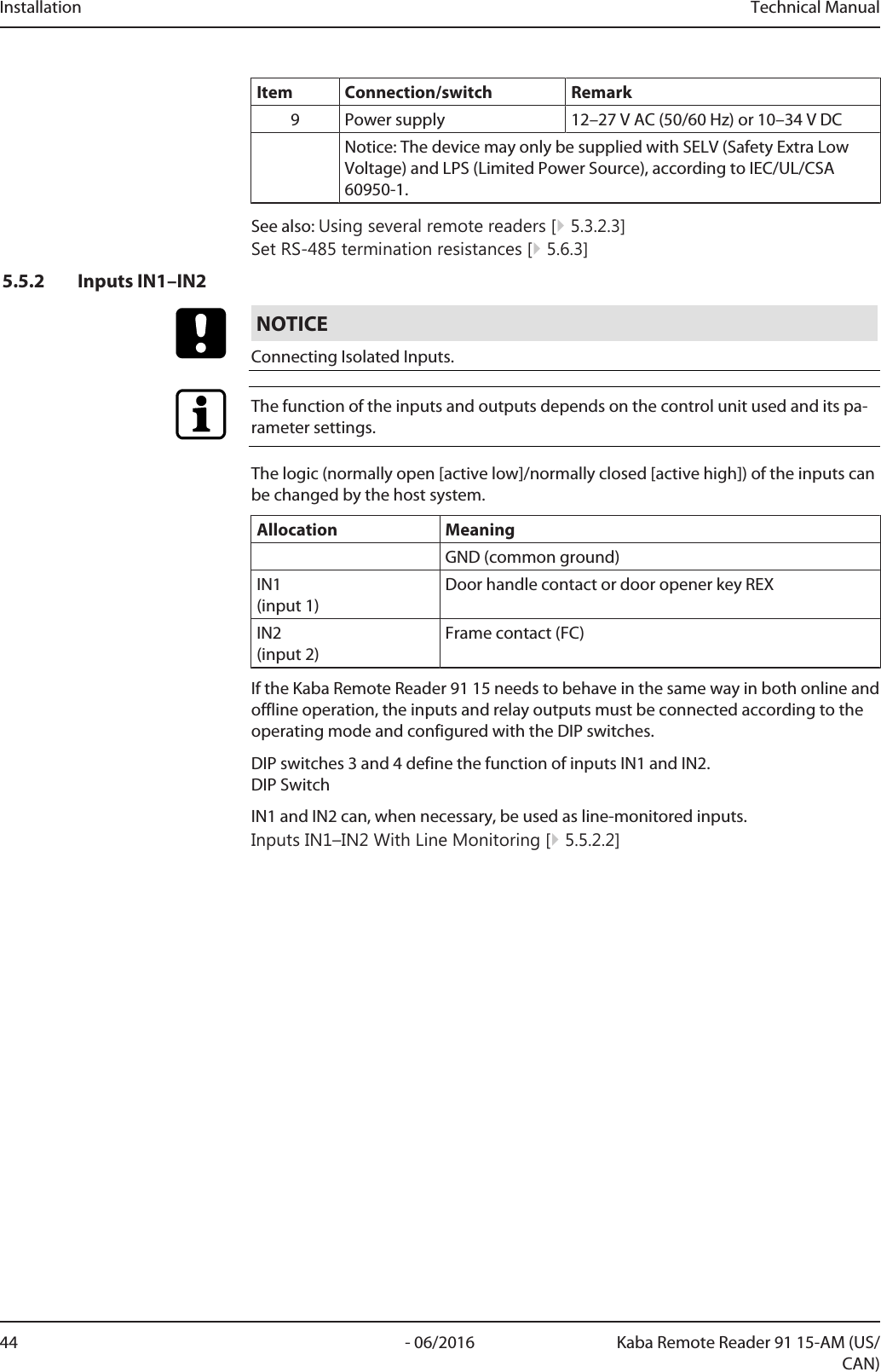 Installation Technical Manual44 - 06/2016 Kaba Remote Reader 91 15-AM (US/CAN)Item Connection/switch Remark9 Power supply 12–27VAC (50/60Hz) or 10–34VDCNotice: The device may only be supplied with SELV (Safety Extra LowVoltage) and LPS (Limited Power Source), according to IEC/UL/CSA60950-1.See also: Using several remote readers [}5.3.2.3]Set RS-485 termination resistances [}5.6.3]5.5.2 Inputs IN1–IN2NOTICEConnecting Isolated Inputs.The function of the inputs and outputs depends on the control unit used and its pa-rameter settings.The logic (normally open [active low]/normally closed [active high]) of the inputs canbe changed by the host system.Allocation MeaningGND (common ground)IN1 (input 1)Door handle contact or door opener key REXIN2 (input 2)Frame contact (FC)If the Kaba Remote Reader 91 15 needs to behave in the same way in both online andoffline operation, the inputs and relay outputs must be connected according to theoperating mode and configured with the DIP switches.DIP switches 3 and 4 define the function of inputs IN1 and IN2.DIP SwitchIN1 and IN2 can, when necessary, be used as line-monitored inputs.Inputs IN1–IN2 With Line Monitoring [}5.5.2.2]