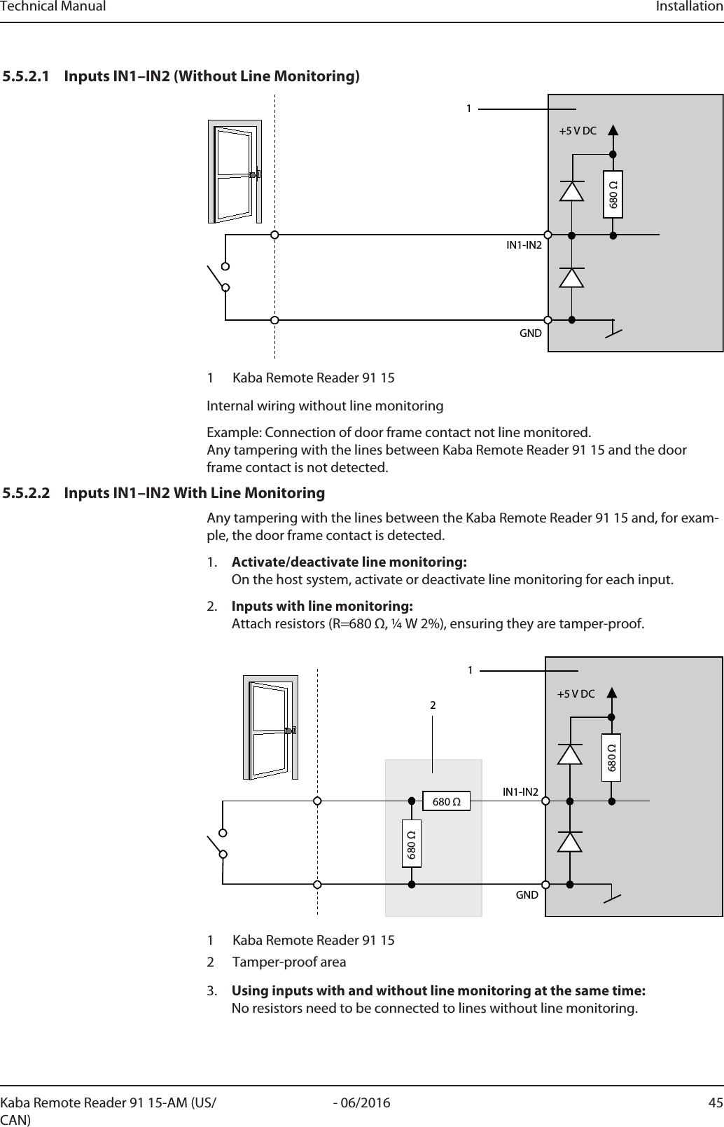 Technical Manual Installation45- 06/2016Kaba Remote Reader 91 15-AM (US/CAN)5.5.2.1 Inputs IN1–IN2 (Without Line Monitoring)IN1-IN2+5 V DCGND1680 Ω1 Kaba Remote Reader 91 15Internal wiring without line monitoringExample: Connection of door frame contact not line monitored.Any tampering with the lines between Kaba Remote Reader 91 15 and the doorframe contact is not detected.5.5.2.2 Inputs IN1–IN2 With Line MonitoringAny tampering with the lines between the Kaba Remote Reader 91 15 and, for exam-ple, the door frame contact is detected.1. Activate/deactivate line monitoring:On the host system, activate or deactivate line monitoring for each input.2. Inputs with line monitoring:Attach resistors (R=680 Ω, ¼ W 2%), ensuring they are tamper-proof.IN1-IN2GND12+5 V DC680 Ω680 Ω680 Ω1 Kaba Remote Reader 91 152 Tamper-proof area3. Using inputs with and without line monitoring at the same time:No resistors need to be connected to lines without line monitoring.