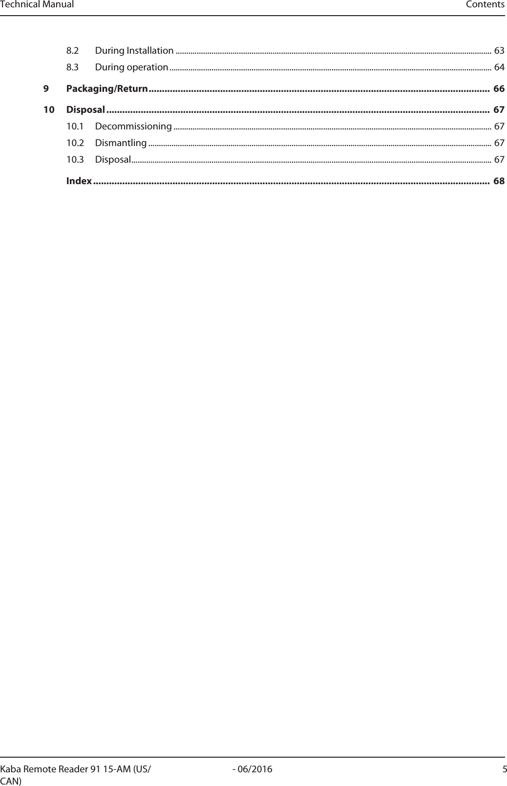Technical Manual ContentsKaba Remote Reader 91 15-AM (US/CAN)5- 06/20168.2 During Installation ......................................................................................................................................................638.3 During operation.........................................................................................................................................................649 Packaging/Return................................................................................................................................. 6610 Disposal................................................................................................................................................. 6710.1 Decommissioning .......................................................................................................................................................6710.2 Dismantling ...................................................................................................................................................................6710.3 Disposal...........................................................................................................................................................................67Index...................................................................................................................................................... 68