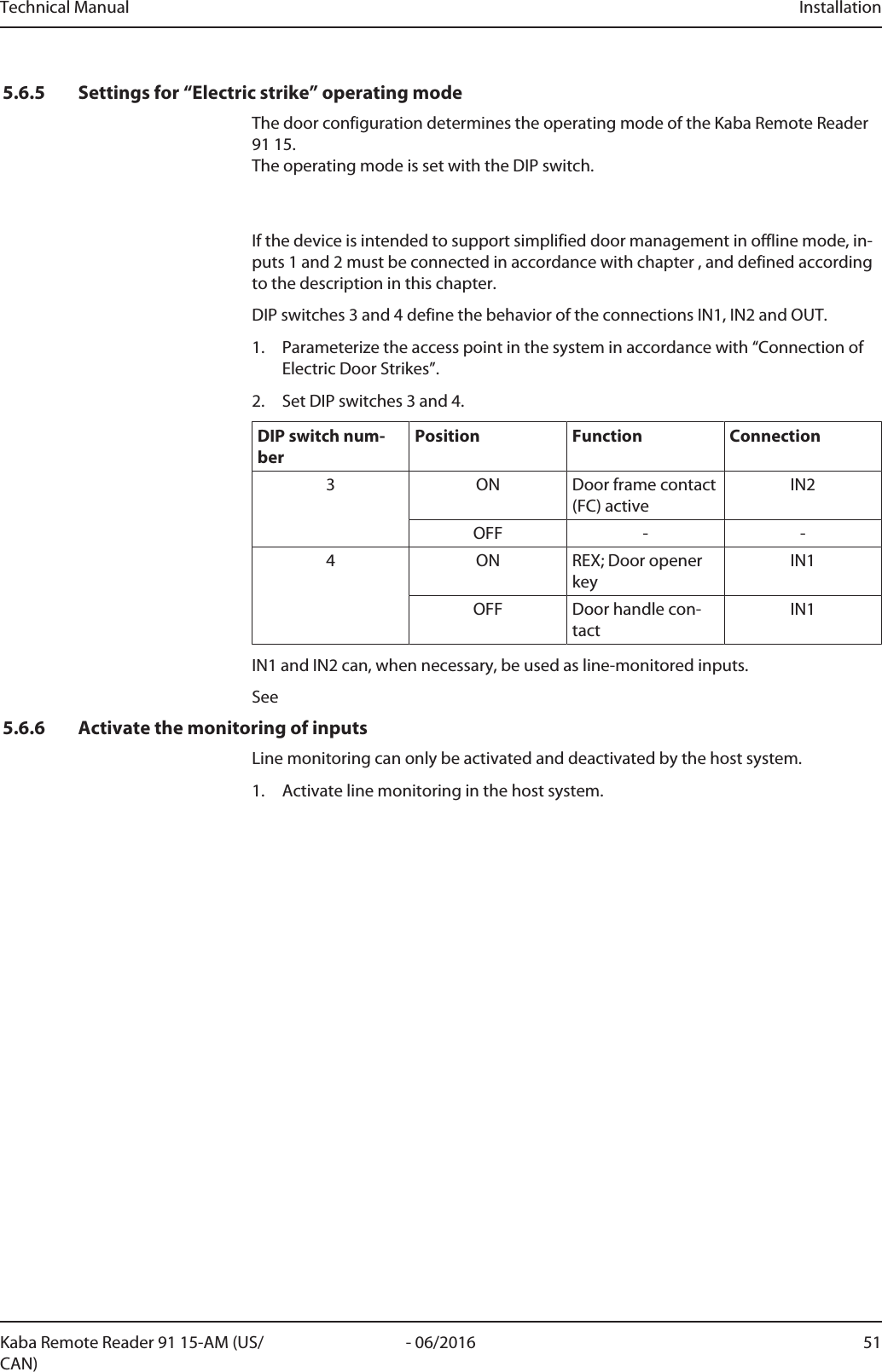 Technical Manual Installation51- 06/2016Kaba Remote Reader 91 15-AM (US/CAN)5.6.5 Settings for “Electric strike” operating modeThe door configuration determines the operating mode of the Kaba Remote Reader91 15. The operating mode is set with the DIP switch. If the device is intended to support simplified door management in offline mode, in-puts 1 and 2 must be connected in accordance with chapter , and defined accordingto the description in this chapter.DIP switches 3 and 4 define the behavior of the connections IN1, IN2 and OUT.1. Parameterize the access point in the system in accordance with “Connection ofElectric Door Strikes”.2. Set DIP switches 3 and 4.DIP switch num-berPosition Function Connection3 ON Door frame contact(FC) activeIN2OFF - -4 ON REX; Door openerkeyIN1OFF Door handle con-tactIN1IN1 and IN2 can, when necessary, be used as line-monitored inputs.See5.6.6 Activate the monitoring of inputsLine monitoring can only be activated and deactivated by the host system.1. Activate line monitoring in the host system.