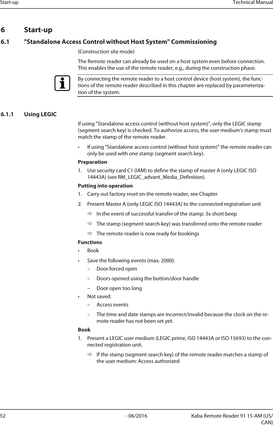 Start-up Technical Manual52 - 06/2016 Kaba Remote Reader 91 15-AM (US/CAN)6 Start-up6.1 &quot;Standalone Access Control without Host System&quot; Commissioning(Construction site mode)The Remotereader can already be used on a host system even before connection.This enables the use of the remote reader, e.g., during the construction phase.By connecting the remote reader to a host control device (host system), the func-tions of the remote reader described in this chapter are replaced by parameteriza-tion of the system.6.1.1 Using LEGICIf using &quot;Standalone access control (without host system)&quot;, only the LEGIC stamp(segment search key) is checked. To authorize access, the user medium&apos;s stamp mustmatch the stamp of the remote reader.• If using &quot;Standalone access control (without host system)&quot; the remote reader canonly be used with one stamp (segment search key).Preparation1. Use security cardC1 (IAM) to define the stamp of masterA (only LEGIC ISO14443A) (see RM_LEGIC_advant_Media_Definition).Putting into operation1. Carry out factory reset on the remote reader, see Chapter2. Present Master A (only LEGIC ISO 14443A) to the connected registration unitðIn the event of successful transfer of the stamp: 3x short beepðThe stamp (segment search key) was transferred onto the remote readerðThe remote reader is now ready for bookingsFunctions• Book• Save the following events (max. 2000):– Door forced open– Doors opened using the button/door handle– Door open too long• Not saved:– Access events– The time and date stamps are incorrect/invalid because the clock on the re-mote reader has not been set yet.Book1. Present a LEGIC user medium (LEGIC prime, ISO 14443A or ISO 15693) to the con-nected registration unit.ðIf the stamp (segment search key) of the remote reader matches a stamp ofthe user medium: Access authorized