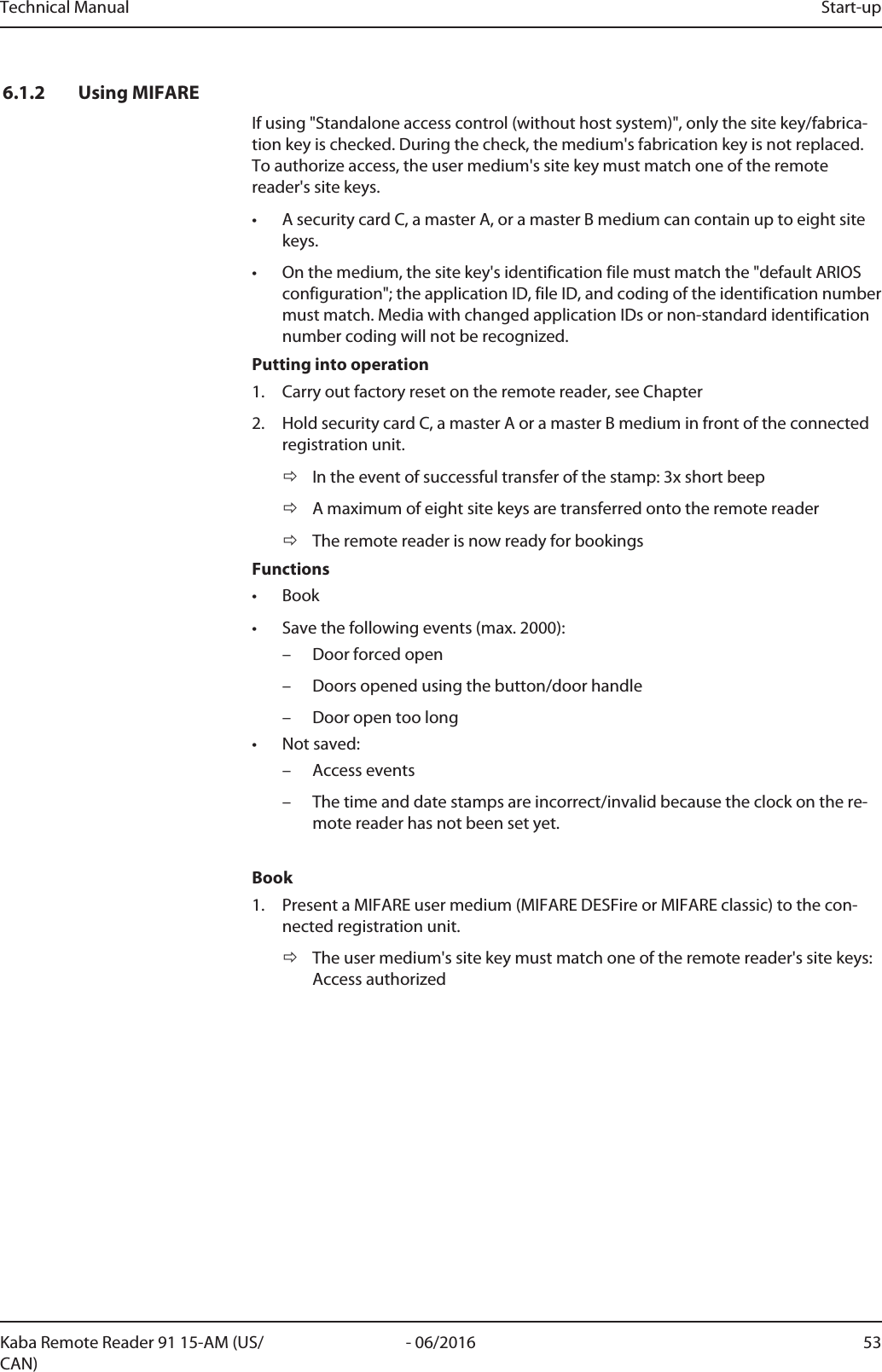 Technical Manual Start-up53- 06/2016Kaba Remote Reader 91 15-AM (US/CAN)6.1.2 Using MIFAREIf using &quot;Standalone access control (without host system)&quot;, only the site key/fabrica-tion key is checked. During the check, the medium&apos;s fabrication key is not replaced.To authorize access, the user medium&apos;s site key must match one of the remotereader&apos;s site keys.• A security cardC, a masterA, or a masterB medium can contain up to eight sitekeys.• On the medium, the site key&apos;s identification file must match the &quot;default ARIOSconfiguration&quot;; the applicationID, fileID, and coding of the identification numbermust match. Media with changed applicationIDs or non-standard identificationnumber coding will not be recognized.Putting into operation1. Carry out factory reset on the remote reader, see Chapter2. Hold security card C, a master A or a master B medium in front of the connectedregistration unit.ðIn the event of successful transfer of the stamp: 3x short beepðA maximum of eight site keys are transferred onto the remote readerðThe remote reader is now ready for bookingsFunctions• Book• Save the following events (max. 2000):– Door forced open– Doors opened using the button/door handle– Door open too long• Not saved:– Access events– The time and date stamps are incorrect/invalid because the clock on the re-mote reader has not been set yet.Book1. Present a MIFARE user medium (MIFARE DESFire or MIFARE classic) to the con-nected registration unit.ðThe user medium&apos;s site key must match one of the remote reader&apos;s site keys:Access authorized