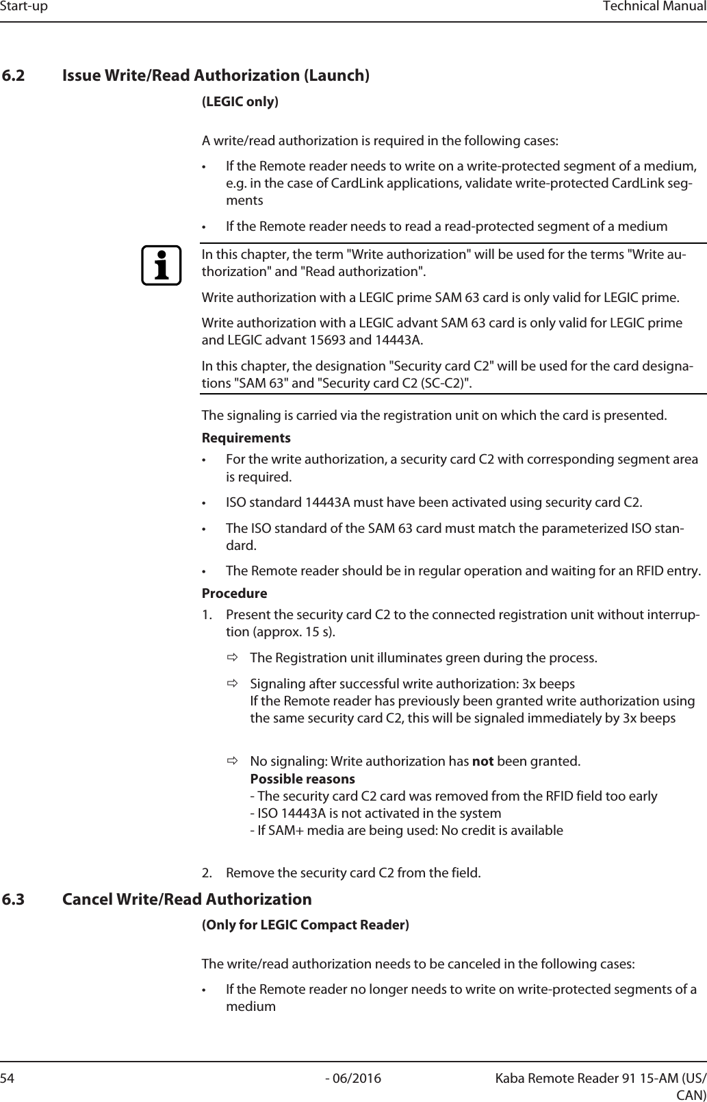 Start-up Technical Manual54 - 06/2016 Kaba Remote Reader 91 15-AM (US/CAN)6.2 Issue Write/Read Authorization (Launch)(LEGIC only)A write/read authorization is required in the following cases:• If the Remotereader needs to write on a write-protected segment of a medium,e.g. in the case of CardLink applications, validate write-protected CardLink seg-ments• If the Remotereader needs to read a read-protected segment of a mediumIn this chapter, the term &quot;Write authorization&quot; will be used for the terms &quot;Write au-thorization&quot; and &quot;Read authorization&quot;.Write authorization with a LEGIC prime SAM 63 card is only valid for LEGIC prime.Write authorization with a LEGIC advant SAM 63 card is only valid for LEGIC primeand LEGIC advant 15693 and 14443A.In this chapter, the designation &quot;Security card C2&quot; will be used for the card designa-tions &quot;SAM 63&quot; and &quot;Security card C2 (SC-C2)&quot;.The signaling is carried via the registration unit on which the card is presented.Requirements• For the write authorization, a security card C2 with corresponding segment areais required.• ISO standard 14443A must have been activated using security card C2.• The ISO standard of the SAM 63 card must match the parameterized ISO stan-dard.• The Remotereader should be in regular operation and waiting for an RFID entry.Procedure1. Present the security card C2 to the connected registration unit without interrup-tion (approx. 15s).ðThe Registration unit illuminates green during the process.ðSignaling after successful write authorization: 3x beepsIf the Remotereader has previously been granted write authorization usingthe same security card C2, this will be signaled immediately by 3x beepsðNo signaling: Write authorization has not been granted.Possible reasons- The security card C2 card was removed from the RFID field too early- ISO 14443A is not activated in the system- If SAM+ media are being used: No credit is available2. Remove the security card C2 from the field.6.3 Cancel Write/Read Authorization(Only for LEGIC Compact Reader)The write/read authorization needs to be canceled in the following cases:• If the Remotereader no longer needs to write on write-protected segments of amedium