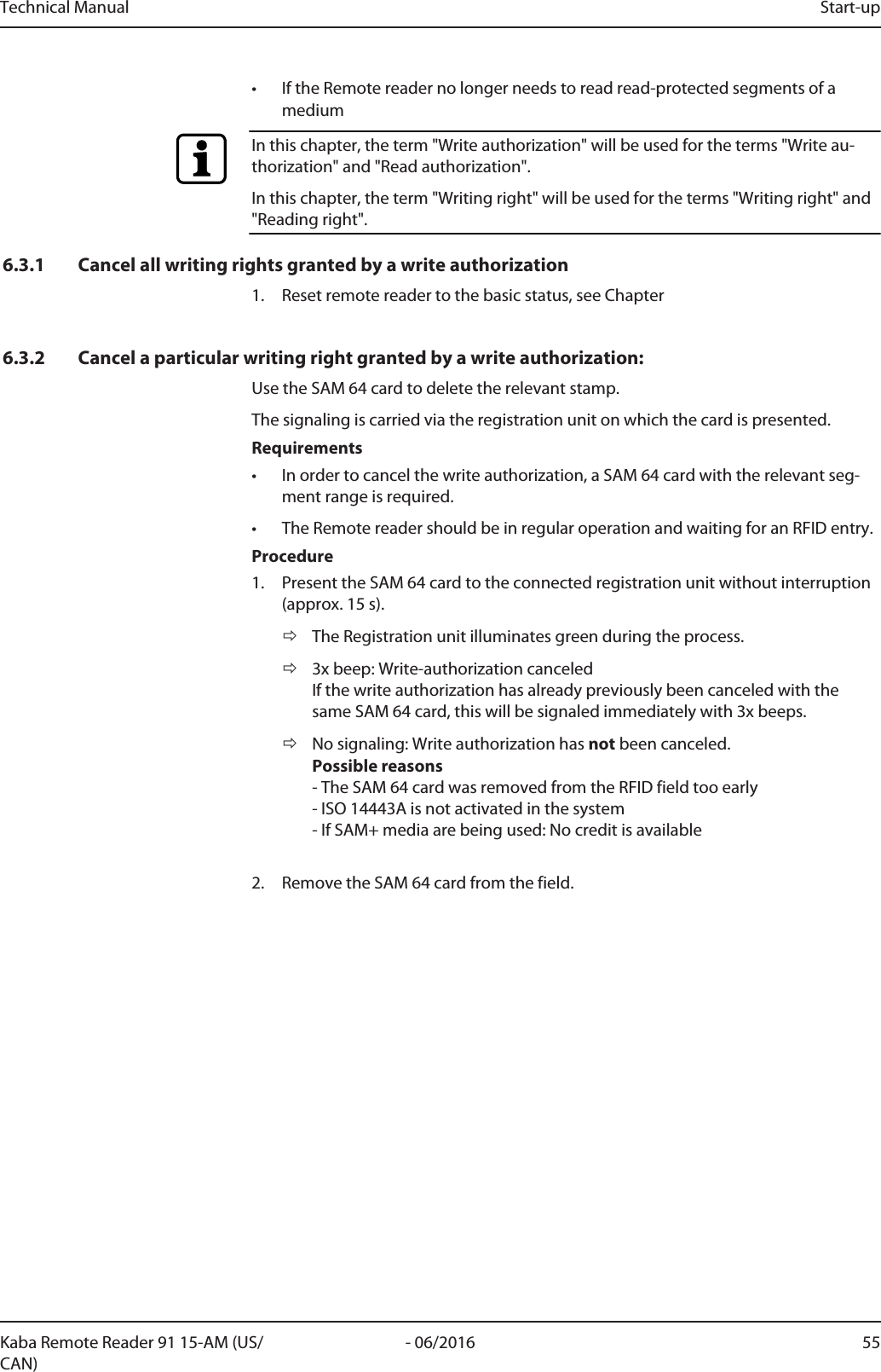 Technical Manual Start-up55- 06/2016Kaba Remote Reader 91 15-AM (US/CAN)• If the Remotereader no longer needs to read read-protected segments of amediumIn this chapter, the term &quot;Write authorization&quot; will be used for the terms &quot;Write au-thorization&quot; and &quot;Read authorization&quot;.In this chapter, the term &quot;Writing right&quot; will be used for the terms &quot;Writing right&quot; and&quot;Reading right&quot;.6.3.1 Cancel all writing rights granted by a write authorization1. Reset remote reader to the basic status, see Chapter6.3.2 Cancel a particular writing right granted by a write authorization:Use the SAM 64 card to delete the relevant stamp.The signaling is carried via the registration unit on which the card is presented.Requirements• In order to cancel the write authorization, a SAM 64 card with the relevant seg-ment range is required.• The Remotereader should be in regular operation and waiting for an RFID entry.Procedure1. Present the SAM 64 card to the connected registration unit without interruption(approx. 15s).ðThe Registration unit illuminates green during the process.ð3x beep: Write-authorization canceledIf the write authorization has already previously been canceled with thesame SAM 64 card, this will be signaled immediately with 3x beeps.ðNo signaling: Write authorization has not been canceled.Possible reasons- The SAM 64 card was removed from the RFID field too early- ISO 14443A is not activated in the system- If SAM+ media are being used: No credit is available2. Remove the SAM 64 card from the field.