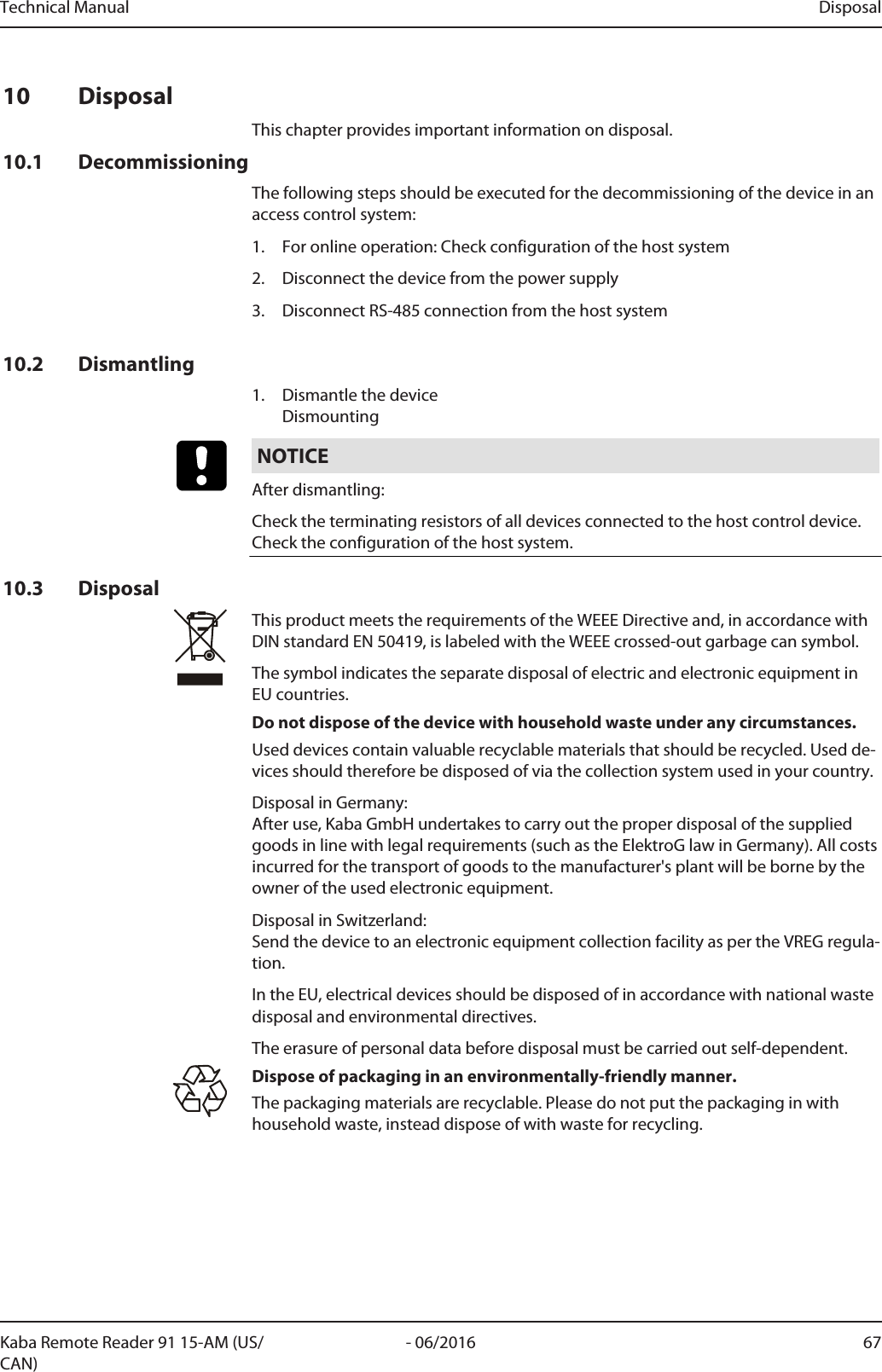 Technical Manual Disposal67- 06/2016Kaba Remote Reader 91 15-AM (US/CAN)10 DisposalThis chapter provides important information on disposal.10.1 DecommissioningThe following steps should be executed for the decommissioning of the device in anaccess control system:1. For online operation: Check configuration of the host system2. Disconnect the device from the power supply3. Disconnect RS-485 connection from the host system10.2 Dismantling1. Dismantle the deviceDismountingNOTICEAfter dismantling:Check the terminating resistors of all devices connected to the host control device. Check the configuration of the host system.10.3 DisposalThis product meets the requirements of the WEEE Directive and, in accordance withDIN standard EN 50419, is labeled with the WEEE crossed-out garbage can symbol.The symbol indicates the separate disposal of electric and electronic equipment inEU countries.Do not dispose of the device with household waste under any circumstances.Used devices contain valuable recyclable materials that should be recycled. Used de-vices should therefore be disposed of via the collection system used in your country.Disposal in Germany: After use, Kaba GmbH undertakes to carry out the proper disposal of the suppliedgoods in line with legal requirements (such as the ElektroG law in Germany). All costsincurred for the transport of goods to the manufacturer&apos;s plant will be borne by theowner of the used electronic equipment.Disposal in Switzerland:Send the device to an electronic equipment collection facility as per the VREG regula-tion.In the EU, electrical devices should be disposed of in accordance with national wastedisposal and environmental directives.The erasure of personal data before disposal must be carried out self-dependent.Dispose of packaging in an environmentally-friendly manner.The packaging materials are recyclable. Please do not put the packaging in withhousehold waste, instead dispose of with waste for recycling.