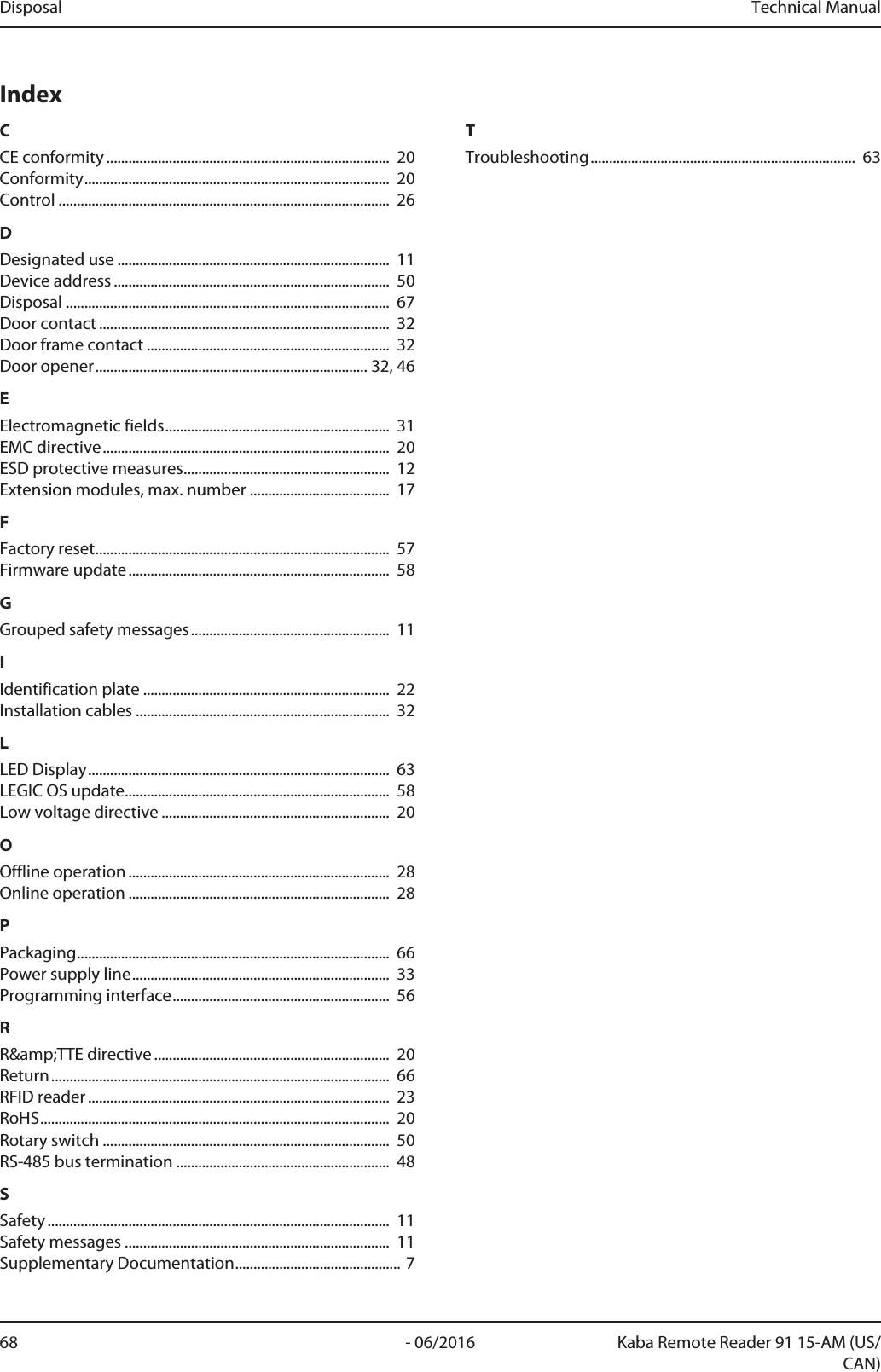 Disposal Technical Manual68 - 06/2016 Kaba Remote Reader 91 15-AM (US/CAN)IndexCCE conformity ............................................................................. 20Conformity................................................................................... 20Control .......................................................................................... 26DDesignated use .......................................................................... 11Device address ........................................................................... 50Disposal ........................................................................................ 67Door contact ............................................................................... 32Door frame contact .................................................................. 32Door opener..........................................................................32, 46EElectromagnetic fields............................................................. 31EMC directive.............................................................................. 20ESD protective measures........................................................ 12Extension modules, max. number ...................................... 17FFactory reset................................................................................ 57Firmware update....................................................................... 58GGrouped safety messages...................................................... 11IIdentification plate ................................................................... 22Installation cables ..................................................................... 32LLED Display.................................................................................. 63LEGICOS update........................................................................ 58Low voltage directive .............................................................. 20OOffline operation ....................................................................... 28Online operation ....................................................................... 28PPackaging..................................................................................... 66Power supply line...................................................................... 33Programming interface........................................................... 56RR&amp;amp;TTE directive ................................................................ 20Return............................................................................................ 66RFID reader .................................................................................. 23RoHS............................................................................................... 20Rotary switch .............................................................................. 50RS-485 bus termination .......................................................... 48SSafety ............................................................................................. 11Safety messages ........................................................................ 11Supplementary Documentation.............................................7TTroubleshooting........................................................................ 63