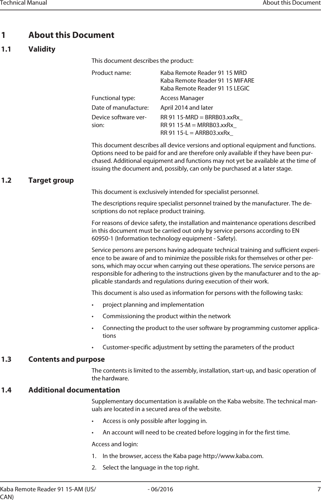 Technical Manual About this Document7- 06/2016Kaba Remote Reader 91 15-AM (US/CAN)1 About this Document1.1 ValidityThis document describes the product:Product name: Kaba Remote Reader 91 15 MRDKaba Remote Reader 91 15 MIFAREKaba Remote Reader 91 15 LEGICFunctional type: Access ManagerDate of manufacture: April 2014 and laterDevice software ver-sion:RR 91 15-MRD = BRRB03.xxRx_RR 91 15-M = MRRB03.xxRx_RR 91 15-L = ARRB03.xxRx_This document describes all device versions and optional equipment and functions.Options need to be paid for and are therefore only available if they have been pur-chased. Additional equipment and functions may not yet be available at the time ofissuing the document and, possibly, can only be purchased at a later stage.1.2 Target groupThis document is exclusively intended for specialist personnel.The descriptions require specialist personnel trained by the manufacturer. The de-scriptions do not replace product training.For reasons of device safety, the installation and maintenance operations describedin this document must be carried out only by service persons according to EN60950-1 (Information technology equipment - Safety).Service persons are persons having adequate technical training and sufficient experi-ence to be aware of and to minimize the possible risks for themselves or other per-sons, which may occur when carrying out these operations. The service persons areresponsible for adhering to the instructions given by the manufacturer and to the ap-plicable standards and regulations during execution of their work.This document is also used as information for persons with the following tasks:• project planning and implementation• Commissioning the product within the network• Connecting the product to the user software by programming customer applica-tions• Customer-specific adjustment by setting the parameters of the product1.3 Contents and purposeThe contents is limited to the assembly, installation, start-up, and basic operation ofthe hardware.1.4 Additional documentationSupplementary documentation is available on the Kaba website. The technical man-uals are located in a secured area of the website.• Access is only possible after logging in.• An account will need to be created before logging in for the first time.Access and login:1. In the browser, access the Kaba page http://www.kaba.com.2. Select the language in the top right.