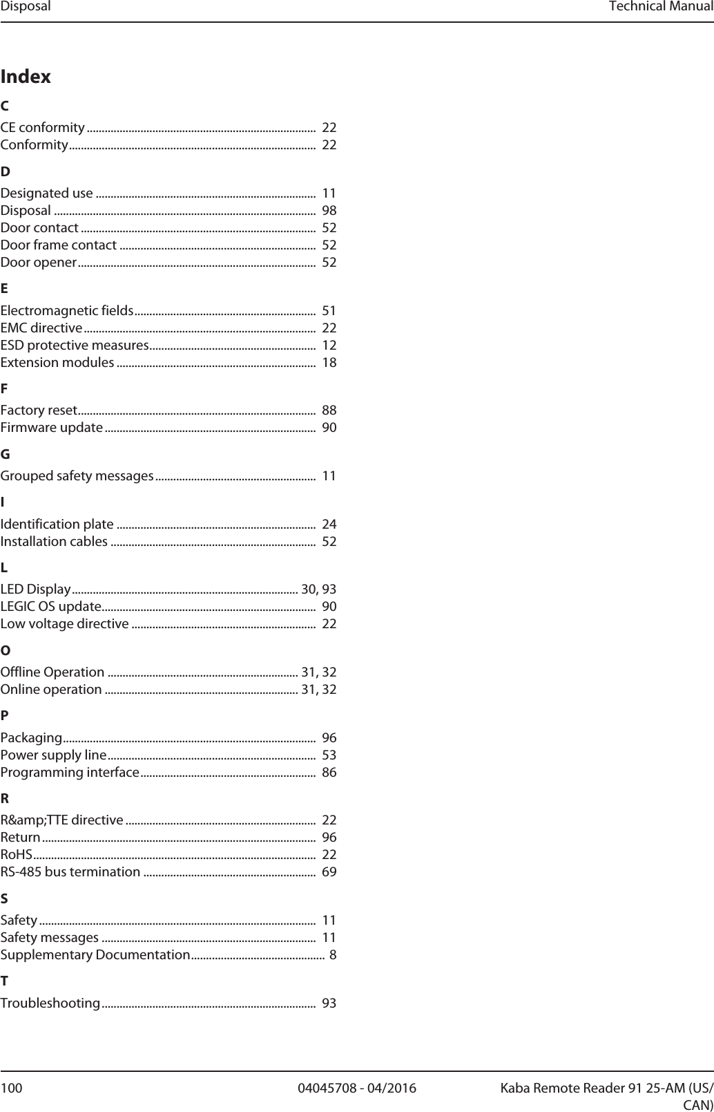 Disposal Technical Manual100 04045708 - 04/2016 Kaba Remote Reader 91 25-AM (US/CAN)IndexCCE conformity ............................................................................. 22Conformity................................................................................... 22DDesignated use .......................................................................... 11Disposal ........................................................................................ 98Door contact ............................................................................... 52Door frame contact .................................................................. 52Door opener................................................................................ 52EElectromagnetic fields............................................................. 51EMC directive.............................................................................. 22ESD protective measures........................................................ 12Extension modules ................................................................... 18FFactory reset................................................................................ 88Firmware update....................................................................... 90GGrouped safety messages...................................................... 11IIdentification plate ................................................................... 24Installation cables ..................................................................... 52LLED Display............................................................................30, 93LEGICOS update........................................................................ 90Low voltage directive .............................................................. 22OOffline Operation ................................................................31, 32Online operation .................................................................31, 32PPackaging..................................................................................... 96Power supply line...................................................................... 53Programming interface........................................................... 86RR&amp;amp;TTE directive ................................................................ 22Return............................................................................................ 96RoHS............................................................................................... 22RS-485 bus termination .......................................................... 69SSafety ............................................................................................. 11Safety messages ........................................................................ 11Supplementary Documentation.............................................8TTroubleshooting........................................................................ 93
