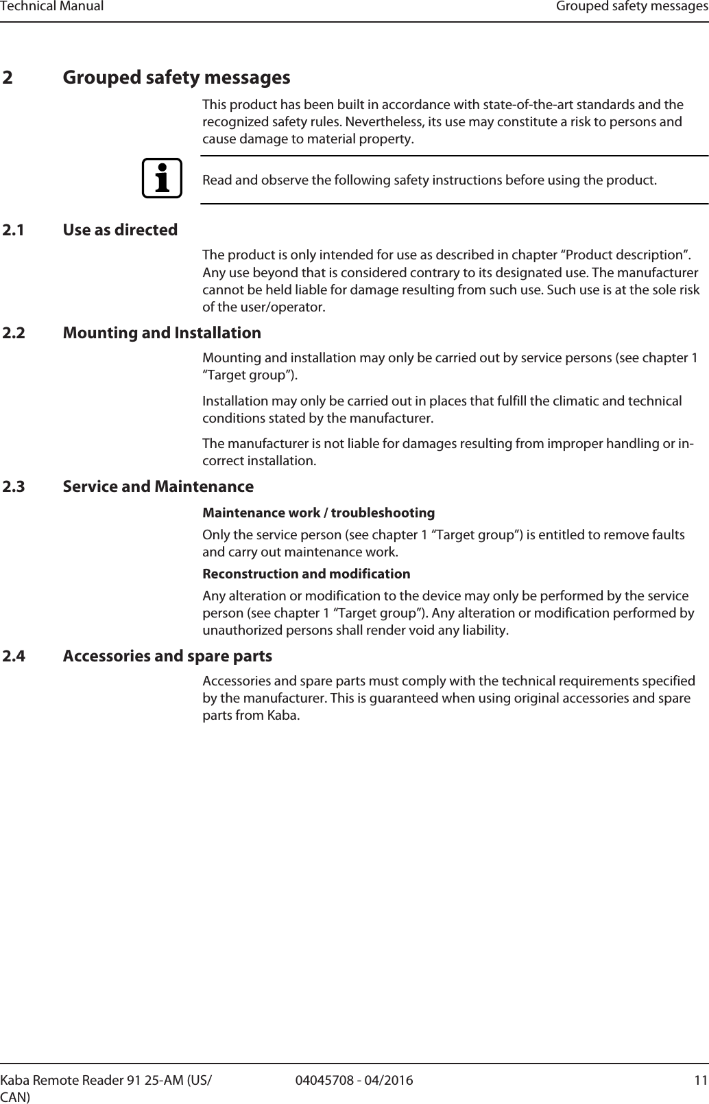 Technical Manual Grouped safety messages1104045708 - 04/2016Kaba Remote Reader 91 25-AM (US/CAN)2 Grouped safety messagesThis product has been built in accordance with state-of-the-art standards and therecognized safety rules. Nevertheless, its use may constitute a risk to persons andcause damage to material property.Read and observe the following safety instructions before using the product.2.1 Use as directedThe product is only intended for use as described in chapter “Product description”.Any use beyond that is considered contrary to its designated use. The manufacturercannot be held liable for damage resulting from such use. Such use is at the sole riskof the user/operator.2.2 Mounting and InstallationMounting and installation may only be carried out by service persons (see chapter 1“Target group”).Installation may only be carried out in places that fulfill the climatic and technicalconditions stated by the manufacturer.The manufacturer is not liable for damages resulting from improper handling or in-correct installation.2.3 Service and MaintenanceMaintenance work / troubleshootingOnly the service person (see chapter 1 “Target group”) is entitled to remove faultsand carry out maintenance work.Reconstruction and modificationAny alteration or modification to the device may only be performed by the serviceperson (see chapter 1 “Target group”). Any alteration or modification performed byunauthorized persons shall render void any liability.2.4 Accessories and spare partsAccessories and spare parts must comply with the technical requirements specifiedby the manufacturer. This is guaranteed when using original accessories and spareparts from Kaba.