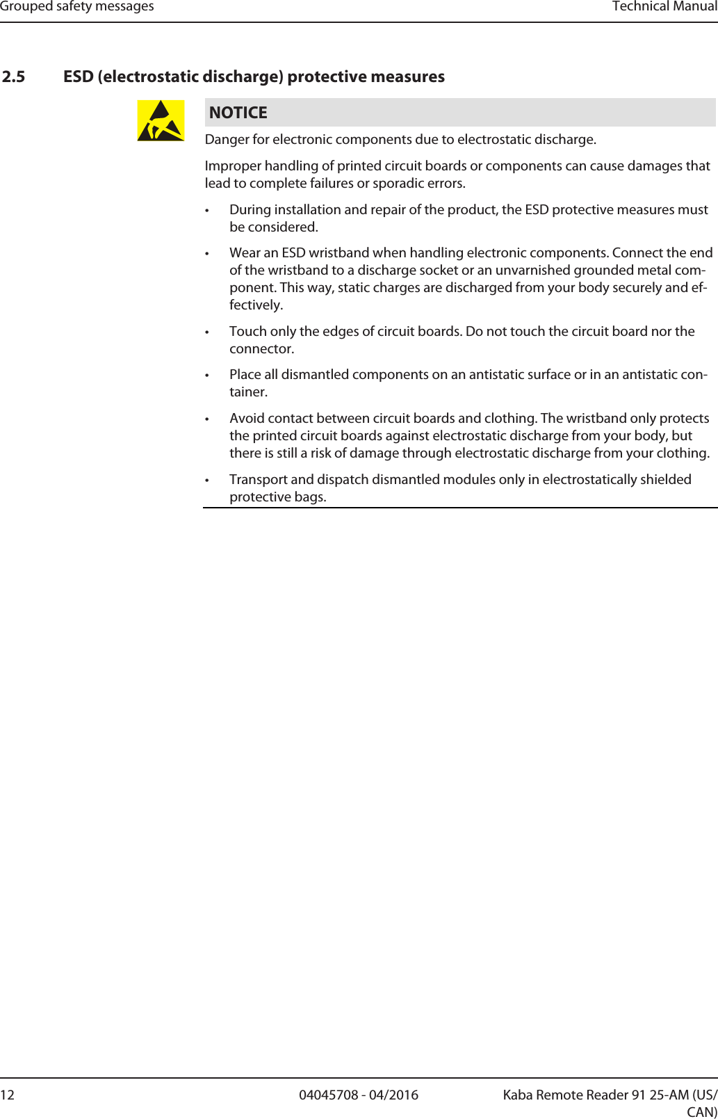 Grouped safety messages Technical Manual12 04045708 - 04/2016 Kaba Remote Reader 91 25-AM (US/CAN)2.5 ESD (electrostatic discharge) protective measuresNOTICEDanger for electronic components due to electrostatic discharge.Improper handling of printed circuit boards or components can cause damages thatlead to complete failures or sporadic errors.• During installation and repair of the product, the ESD protective measures mustbe considered.• Wear an ESD wristband when handling electronic components. Connect the endof the wristband to a discharge socket or an unvarnished grounded metal com-ponent. This way, static charges are discharged from your body securely and ef-fectively.• Touch only the edges of circuit boards. Do not touch the circuit board nor theconnector.• Place all dismantled components on an antistatic surface or in an antistatic con-tainer.• Avoid contact between circuit boards and clothing. The wristband only protectsthe printed circuit boards against electrostatic discharge from your body, butthere is still a risk of damage through electrostatic discharge from your clothing.• Transport and dispatch dismantled modules only in electrostatically shieldedprotective bags.