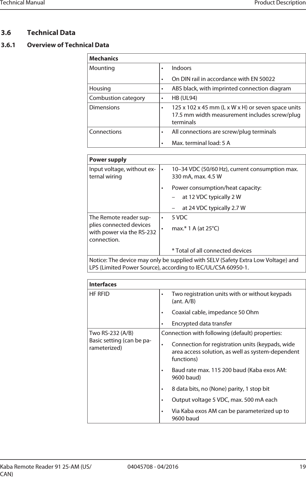 Technical Manual Product Description1904045708 - 04/2016Kaba Remote Reader 91 25-AM (US/CAN)3.6 Technical Data3.6.1 Overview of Technical DataMechanicsMounting • Indoors• On DIN rail in accordance with EN 50022Housing • ABS black, with imprinted connection diagramCombustion category • HB (UL94)Dimensions • 125 x 102 x 45mm (L x W x H) or seven space units17.5mm width measurement includes screw/plugterminalsConnections • All connections are screw/plug terminals• Max. terminal load: 5APower supplyInput voltage, without ex-ternal wiring• 10–34VDC (50/60Hz), current consumption max.330mA, max.4.5W• Power consumption/heat capacity:– at 12VDC typically 2W– at 24VDC typically 2.7WThe Remotereader sup-plies connected deviceswith power via the RS-232connection.• 5VDC• max.* 1A (at 25°C)* Total of all connected devicesNotice: The device may only be supplied with SELV (Safety Extra Low Voltage) andLPS (Limited Power Source), according to IEC/UL/CSA 60950-1.InterfacesHF RFID • Two registration units with or without keypads(ant. A/B)• Coaxial cable, impedance 50Ohm• Encrypted data transferTwo RS-232 (A/B) Basic setting (can be pa-rameterized)Connection with following (default) properties:• Connection for registration units (keypads, widearea access solution, as well as system-dependentfunctions)• Baud rate max. 115 200baud (Kaba exos AM:9600baud)• 8 data bits, no (None) parity, 1 stop bit• Output voltage 5VDC, max. 500mA each• Via Kaba exos AM can be parameterized up to9600baud